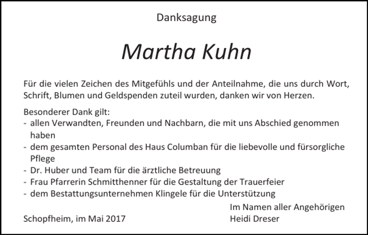 <p>Danksagung</p><p>Martha Kuhn<br />Für die vielen Zeichen des Mitgefühls und der Anteilnahme, die uns durch Wort,<br />Schrift, Blumen und Geldspenden zuteil wurden, danken wir von Herzen.<br />Besonderer Dank gilt:<br />- allen Verwandten, Freunden und Nachbarn, die mit uns Abschied genommen<br />haben<br />- dem gesamten Personal des Haus Columban für die liebevolle und fürsorgliche<br />Pflege<br />- Dr. Huber und Team für die ärztliche Betreuung<br />- Frau Pfarrerin Schmitthenner für die Gestaltung der Trauerfeier<br />- dem Bestattungsunternehmen Klingele für die Unterstützung<br />Im Namen aller Angehörigen<br />Schopfheim, im Mai 2017<br />Heidi Dreser</p>