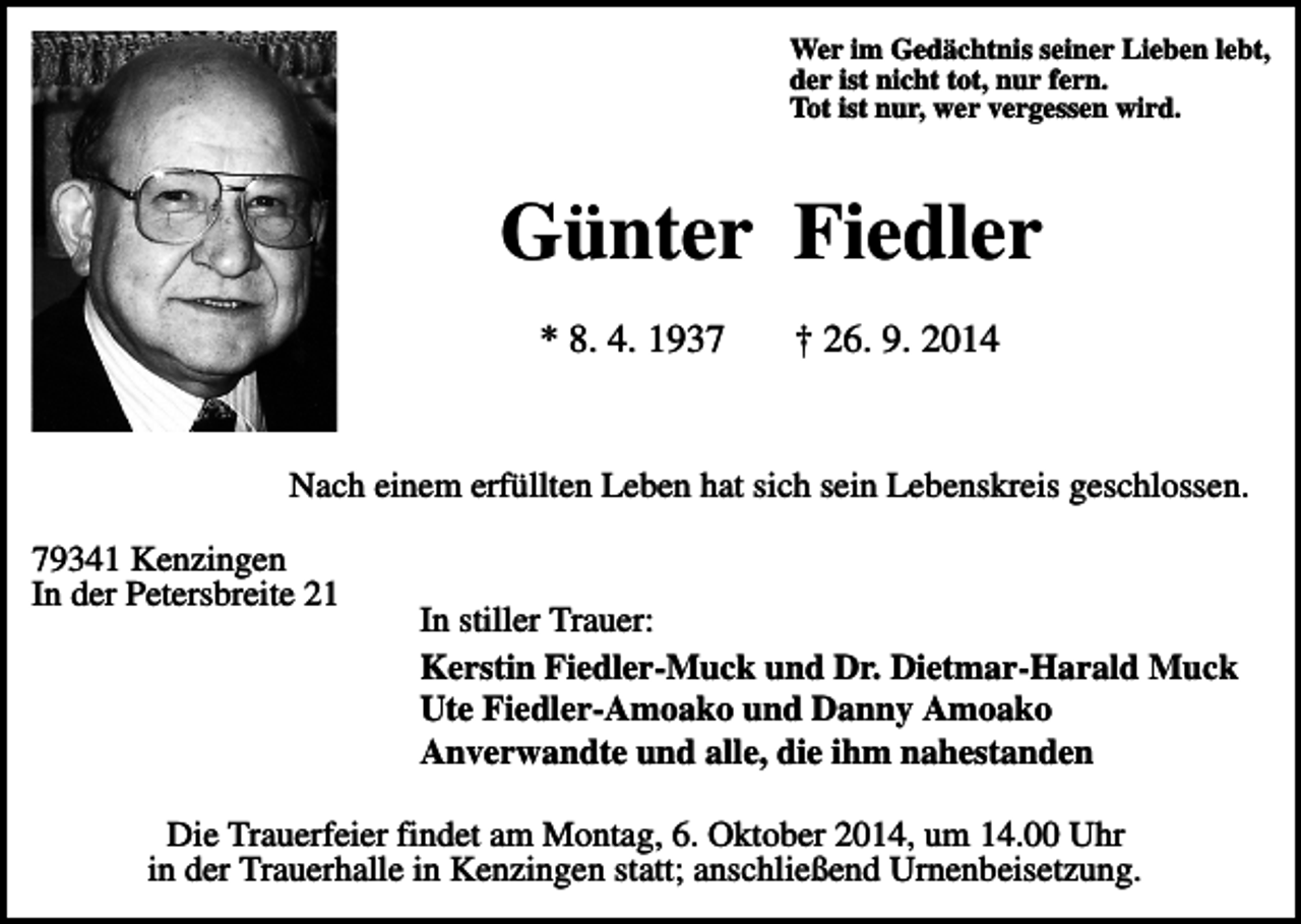 <p>Wer im Gedächtnis seiner Lieben lebt,<br />der ist nicht tot, nur fern.<br />Tot ist nur, wer vergessen wird.</p><p>Günter Fiedler<br />* 8. 4. 1937</p><p>† 26. 9. 2014</p><p>Nach einem erfüllten Leben hat sich sein Lebenskreis geschlossen.<br />79341 Kenzingen<br />In der Petersbreite 21</p><p>In stiller Trauer:<br />Kerstin Fiedler-Muck und Dr. Dietmar-Harald Muck<br />Ute Fiedler-Amoako und Danny Amoako<br />Anverwandte und alle, die ihm nahestanden</p><p>Die Trauerfeier findet am Montag, 6. Oktober 2014, um 14.00 Uhr<br />in der Trauerhalle in Kenzingen statt; anschließend Urnenbeisetzung.</p>