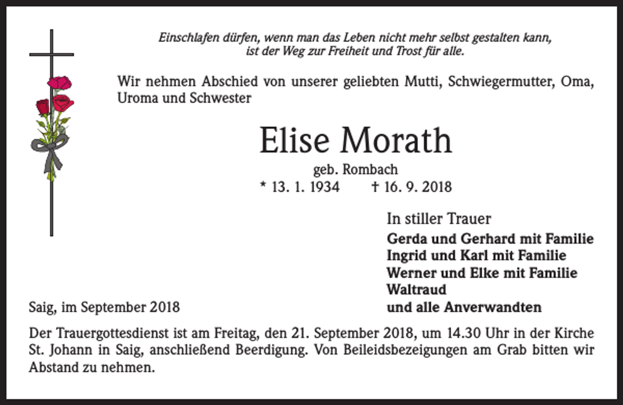 <p>Einschlafen dürfen, wenn man das Leben nicht mehr selbst gestalten kann,<br />ist der Weg zur Freiheit und Trost für alle.</p><p>Wir nehmen Abschied von unserer geliebten Mutti, Schwiegermutter, Oma,<br />Uroma und Schwester</p><p>Elise Morath<br />geb. Rombach<br />* 13. 1. 1934 † 16. 9. 2018</p><p>In stiller Trauer</p><p>Saig, im September 2018</p><p>Gerda und Gerhard mit Familie<br />Ingrid und Karl mit Familie<br />Werner und Elke mit Familie<br />Waltraud<br />und alle Anverwandten</p><p>Der Trauergottesdienst ist am Freitag, den 21. September 2018, um 14.30 Uhr in der Kirche<br />St. Johann in Saig, anschließend Beerdigung. Von Beileidsbezeigungen am Grab bitten wir<br />Abstand zu nehmen.</p>
