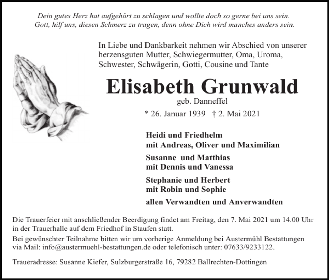 <p>Dein gutes Herz hat aufgehört zu schlagen und wollte doch so gerne bei uns sein.<br />Gott, hilf uns, diesen Schmerz zu tragen, denn ohne Dich wird manches anders sein.</p><p>In Liebe und Dankbarkeit nehmen wir Abschied von unserer<br />herzensguten Mutter, Schwiegermutter, Oma, Uroma,<br />Schwester, Schwägerin, Gotti, Cousine und Tante</p><p>Elisabeth Grunwald<br />geb. Danneffel<br />* 26. Januar 1939 † 2. Mai 2021<br />Heidi und Friedhelm<br />mit Andreas, Oliver und Maximilian<br />Susanne und Matthias<br />mit Dennis und Vanessa<br />Stephanie und Herbert<br />mit Robin und Sophie<br />allen Verwandten und Anverwandten<br />Die Trauerfeier mit anschließender Beerdigung findet am Freitag, den 7. Mai 2021 um 14.00 Uhr<br />in der Trauerhalle auf dem Friedhof in Staufen statt.<br />Bei gewünschter Teilnahme bitten wir um vorherige Anmeldung bei Austermühl Bestattungen<br />via Mail: info@austermuehl-bestattungen.de oder telefonisch unter: 07633/9233122.<br />Traueradresse: Susanne Kiefer, Sulzburgerstraße 16, 79282 Ballrechten-Dottingen</p>