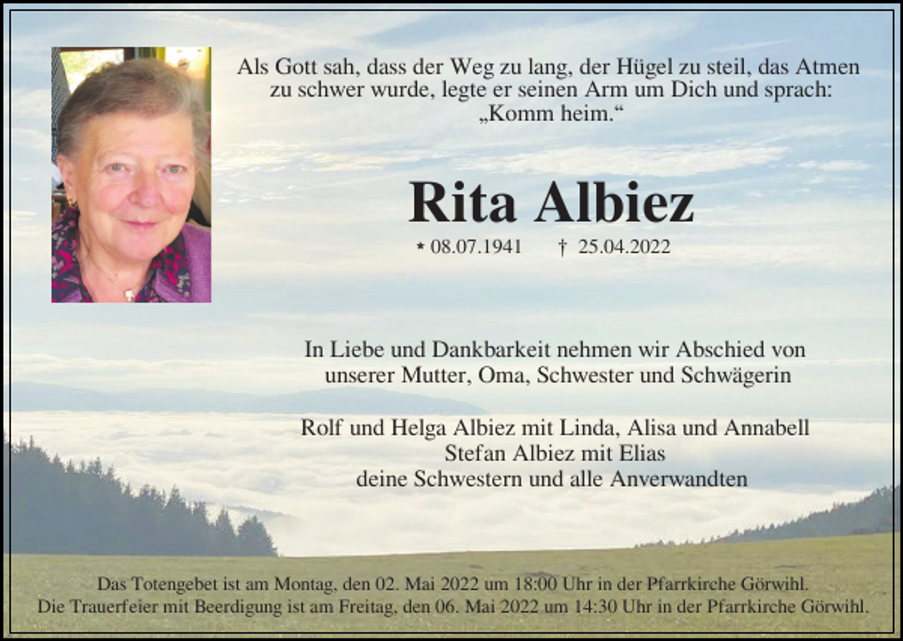 <p>Als Gott sah, dass der Weg zu lang, der Hügel zu steil, das Atmen<br />zu schwer wurde, legte er seinen Arm um Dich und sprach:<br />„Komm heim.“</p><p>Rita Albiez<br />l08.07.1941</p><p>£ 25.04.2022</p><p>In Liebe und Dankbarkeit nehmen wir Abschied von<br />unserer Mutter, Oma, Schwester und Schwägerin<br />Rolf und Helga Albiez mit Linda, Alisa und Annabell<br />Stefan Albiez mit Elias<br />deine Schwestern und alle Anverwandten</p><p>Das Totengebet ist am Montag, den 02. Mai 2022 um 18:00 Uhr in der Pfarrkirche Görwihl.<br />Die Trauerfeier mit Beerdigung ist am Freitag, den 06. Mai 2022 um 14:30 Uhr in der Pfarrkirche Görwihl.</p>