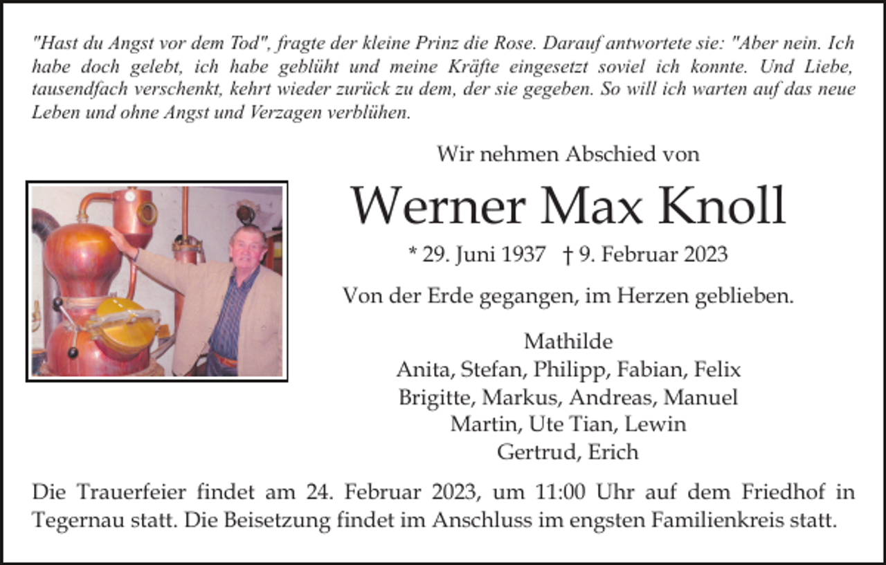 <p>"Hast du Angst vor dem Tod", fragte der kleine Prinz die Rose. Darauf antwortete sie: "Aber nein. Ich<br />habe doch gelebt, ich habe geblüht und meine Kräfte eingesetzt soviel ich konnte. Und Liebe,<br />tausendfach verschenkt, kehrt wieder zurück zu dem, der sie gegeben. So will ich warten auf das neue<br />Leben und ohne Angst und Verzagen verblühen.</p><p>Wir nehmen Abschied von</p><p>Werner Max Knoll<br />* 29. Juni 1937 † 9. Februar 2023<br />Von der Erde gegangen, im Herzen geblieben.<br />Mathilde<br />Anita, Stefan, Philipp, Fabian, Felix<br />Brigitte, Markus, Andreas, Manuel<br />Martin, Ute Tian, Lewin<br />Gertrud, Erich<br />Die Trauerfeier findet am 24. Februar 2023, um 11:00 Uhr auf dem Friedhof in<br />Tegernau statt. Die Beisetzung findet im Anschluss im engsten Familienkreis statt.</p>