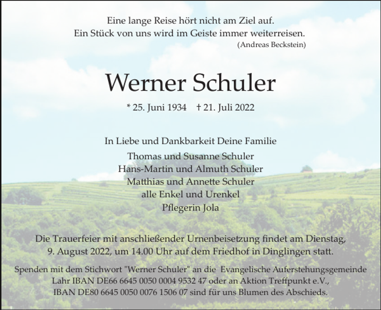 <p>Eine lange Reise hört nicht am Ziel auf.<br />Ein Stück von uns wird im Geiste immer weiterreisen.<br />(Andreas Beckstein)</p><p>Werner Schuler<br />* 25. Juni 1934</p><p>† 21. Juli 2022</p><p>In Liebe und Dankbarkeit Deine Familie<br />Thomas und Susanne Schuler<br />Hans­Martin und Almuth Schuler<br />Ma�hias und Anne�e Schuler<br />alle Enkel und Urenkel<br />Pﬂegerin Jola<br />Die Trauerfeier mit anschließender Urnenbeise�ung ﬁndet am Dienstag,<br />9. August 2022, um 14.00 Uhr auf dem Friedhof in Dinglingen sta�.<br />Spenden mit dem Stichwort "Werner Schuler" an die Evangelische Auferstehungsgemeinde<br />Lahr IBAN DE45 005004 9532 47 oder an Aktion Treﬀpunkt e.V.,<br />IBAN DE80 6645 005076 1506 07 sind für uns Blumen des Abschieds.</p>