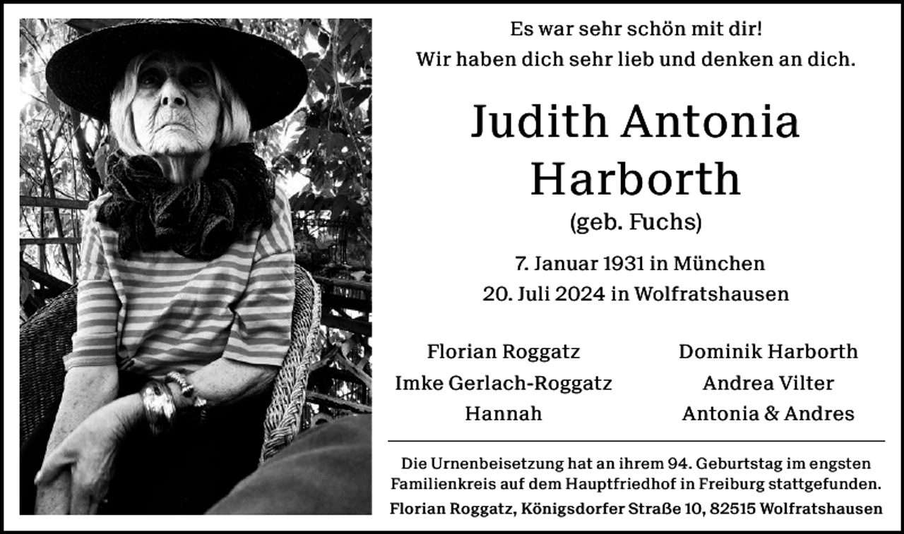 <p>Es war sehr schön mit dir!<br />Wir haben dich sehr lieb und denken an dich.</p><p>Judith Antonia<br />Harborth<br />(geb. Fuchs)<br />7. Januar 1931 in München<br />20. Juli 2024 in Wolfratshausen<br />Florian Roggatz<br />Imke Gerlach-Roggatz<br />Hannah</p><p>Dominik Harborth<br />Andrea Vilter<br />Antonia &amp; Andres</p><p>Die Urnenbeisetzung hat an ihrem 94. Geburtstag im engsten<br />Familienkreis auf dem Hauptfriedhof in Freiburg stattgefunden.<br />Florian Roggatz, Königsdorfer Straße 10, 82515 Wolfratshausen</p>