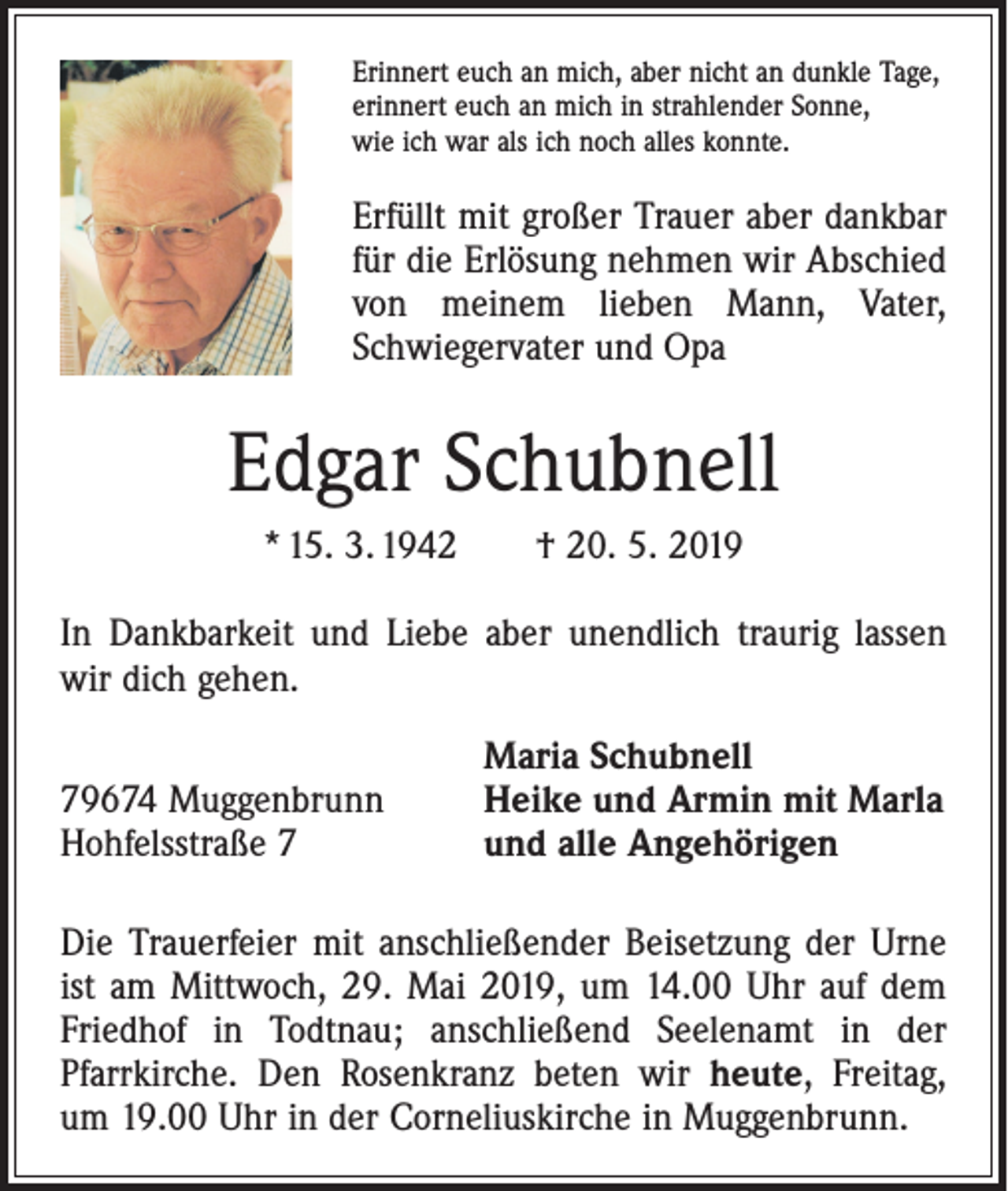 <p>Erinnert euch an mich, aber nicht an dunkle Tage,<br />erinnert euch an mich in strahlender Sonne,<br />wie ich war als ich noch alles konnte.</p><p>Erfüllt mit großer Trauer aber dankbar<br />für die Erlösung nehmen wir Abschied<br />von ­meinem lieben Mann, Vater,<br />Schwiegervater und Opa</p><p>Edgar Schubnell<br />* 15. 3. 1942 † 20. 5. 2019<br />In Dankbarkeit und Liebe aber unendlich traurig lassen<br />wir dich gehen.</p><p>79674 Muggenbrunn<br />Hohfelsstraße 7</p><p>Maria Schubnell<br />Heike und Armin mit Marla<br />und alle Angehörigen</p><p>Die Trauerfeier mit anschließender Beisetzung der Urne<br />ist am Mittwoch, 29. Mai 2019, um 14.00 Uhr auf dem<br />Friedhof in Todtnau; anschließend Seelenamt in der<br />­Pfarrkirche. Den Rosenkranz beten wir heute, Freitag,<br />um 19.00 Uhr in der Corneliuskirche in Muggenbrunn.</p>