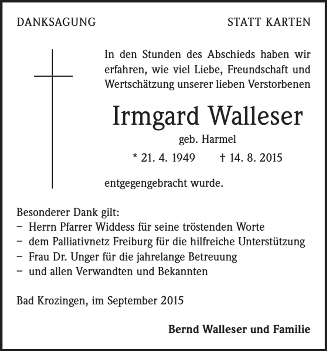 <p>DANKSAGUNG</p><p>STATT KARTEN<br />In den Stunden des Abschieds haben wir<br />erfahren, wie viel Liebe, Freundschaft und<br />Wertschätzung unserer lieben Verstorbenen</p><p>Irmgard Walleser<br />geb. Harmel<br />* 21. 4. 1949 † 14. 8. 2015<br />entgegengebracht wurde.<br />Besonderer Dank gilt:<br />– Herrn Pfarrer Widdess für seine tröstenden Worte<br />– dem Palliativnetz Freiburg für die hilfreiche Unterstützung<br />– Frau Dr. Unger für die jahrelange Betreuung<br />– und allen Verwandten und Bekannten<br />Bad Krozingen, im September 2015<br />Bernd Walleser und Familie</p>