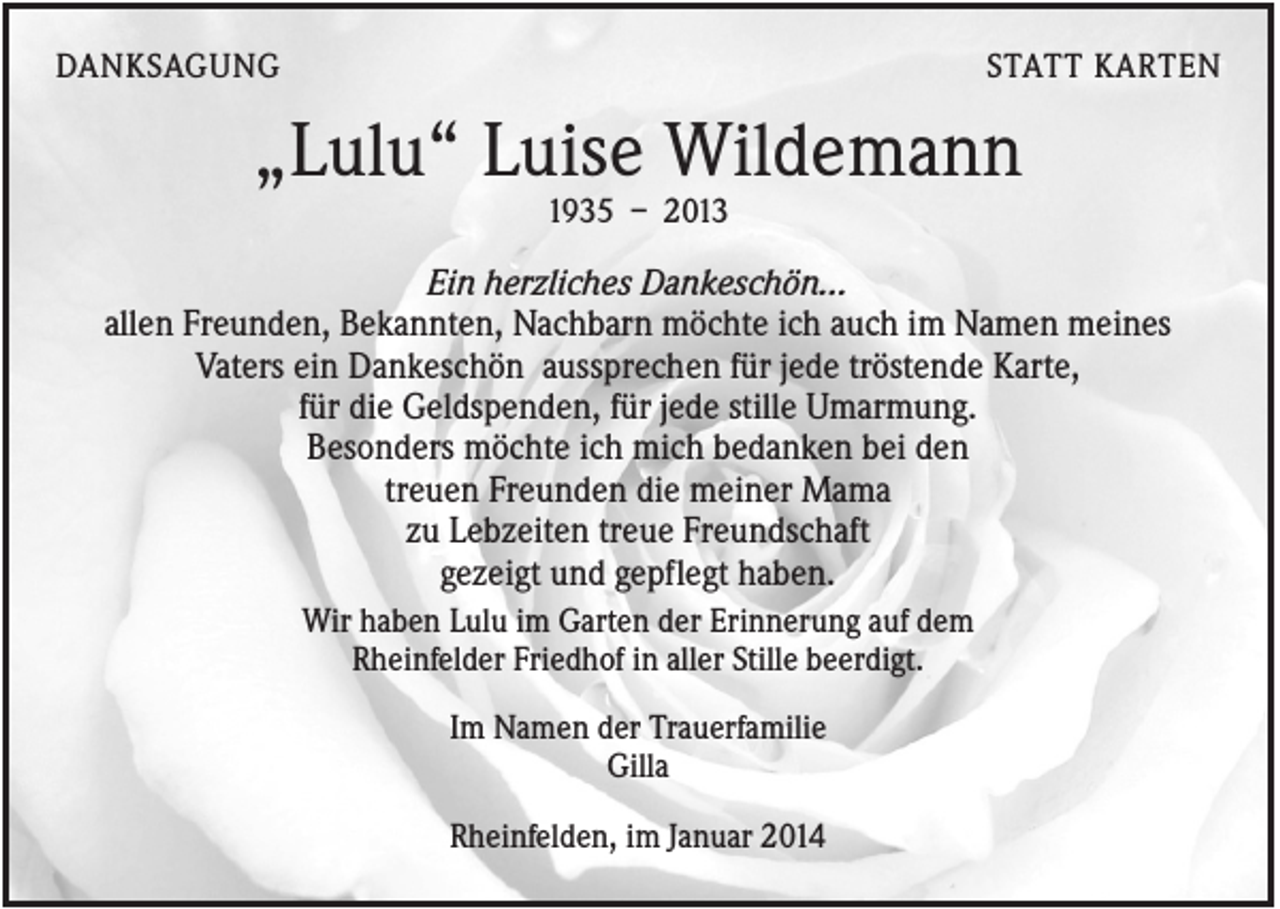 <p>DANKSAGUNG</p><p>STATT KARTEN</p><p>„Lulu“ Luise Wildemann<br />1935 – 2013</p><p>Ein herzliches Dankeschön...<br />allen Freunden, Bekannten, Nachbarn möchte ich auch im Namen meines<br />Vaters ein Dankeschön aussprechen für jede tröstende Karte,<br />für die Geldspenden, für jede stille Umarmung.<br />Besonders möchte ich mich bedanken bei den<br />treuen Freunden die meiner Mama<br />zu Lebzeiten treue Freundschaft<br />gezeigt und gepflegt haben.<br />Wir haben Lulu im Garten der Erinnerung auf dem<br />Rheinfelder Friedhof in aller Stille beerdigt.<br />Im Namen der Trauerfamilie<br />Gilla<br />Rheinfelden, im Januar 2014</p>