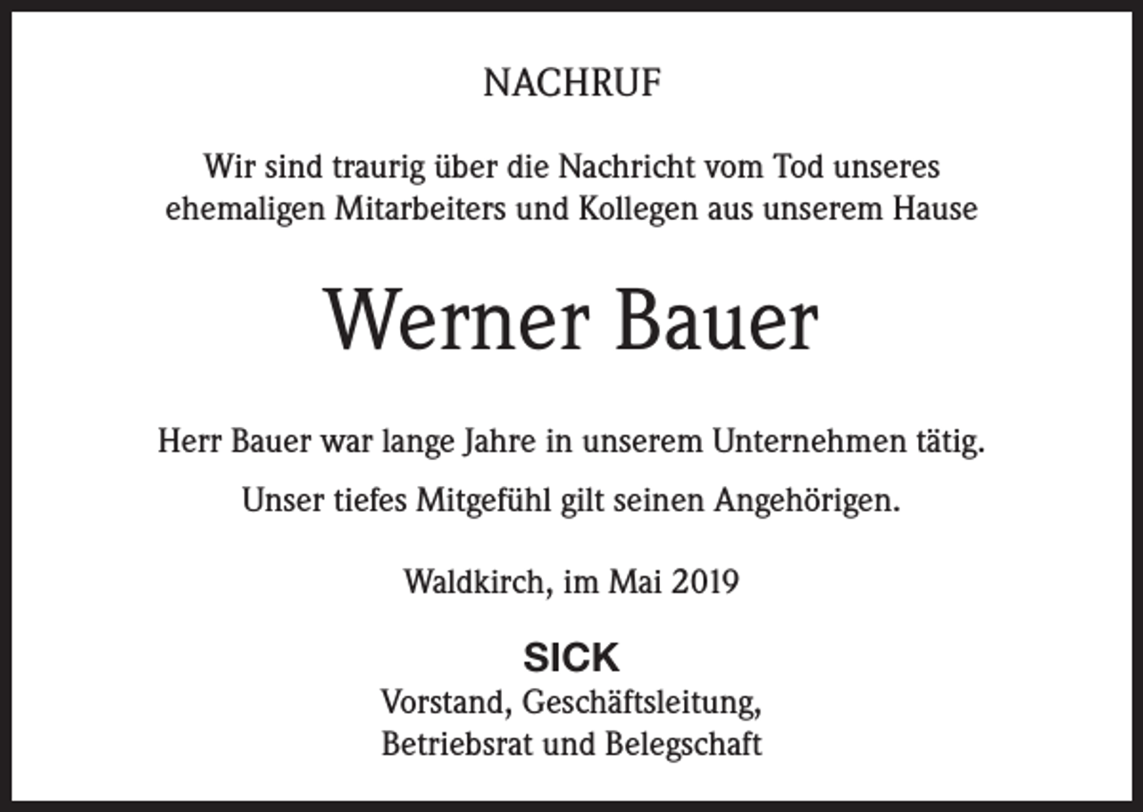 <p>NACHRUF<br />Wir sind traurig über die Nachricht vom Tod unseres<br />ehemaligen Mitarbeiters und Kollegen aus unserem Hause</p><p>Werner Bauer<br />Herr Bauer war lange Jahre in unserem Unternehmen tätig.<br />Unser tiefes Mitgefühl gilt seinen Angehörigen.<br />Waldkirch, im Mai 2019</p><p>SICK<br />Vorstand, Geschäftsleitung,<br />Betriebsrat und Belegschaft</p>