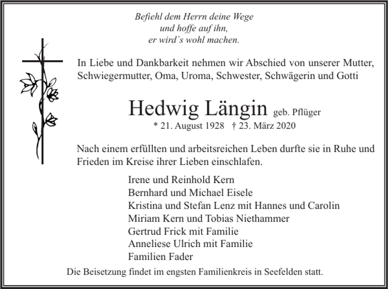 <p>Befiehl dem Herrn deine Wege<br />und hoffe auf ihn,<br />er wird`s wohl machen.</p><p>In Liebe und Dankbarkeit nehmen wir Abschied von unserer Mutter,<br />Schwiegermutter, Oma, Uroma, Schwester, Schwägerin und Gotti</p><p>Hedwig Längin geb. Pflüger<br />* 21. August 1928 † 23. März 2020</p><p>Nach einem erfüllten und arbeitsreichen Leben durfte sie in Ruhe und<br />Frieden im Kreise ihrer Lieben einschlafen.<br />Irene und Reinhold Kern<br />Bernhard und Michael Eisele<br />Kristina und Stefan Lenz mit Hannes und Carolin<br />Miriam Kern und Tobias Niethammer<br />Gertrud Frick mit Familie<br />Anneliese Ulrich mit Familie<br />Familien Fader<br />Die Beisetzung findet im engsten Familienkreis in Seefelden statt.</p>