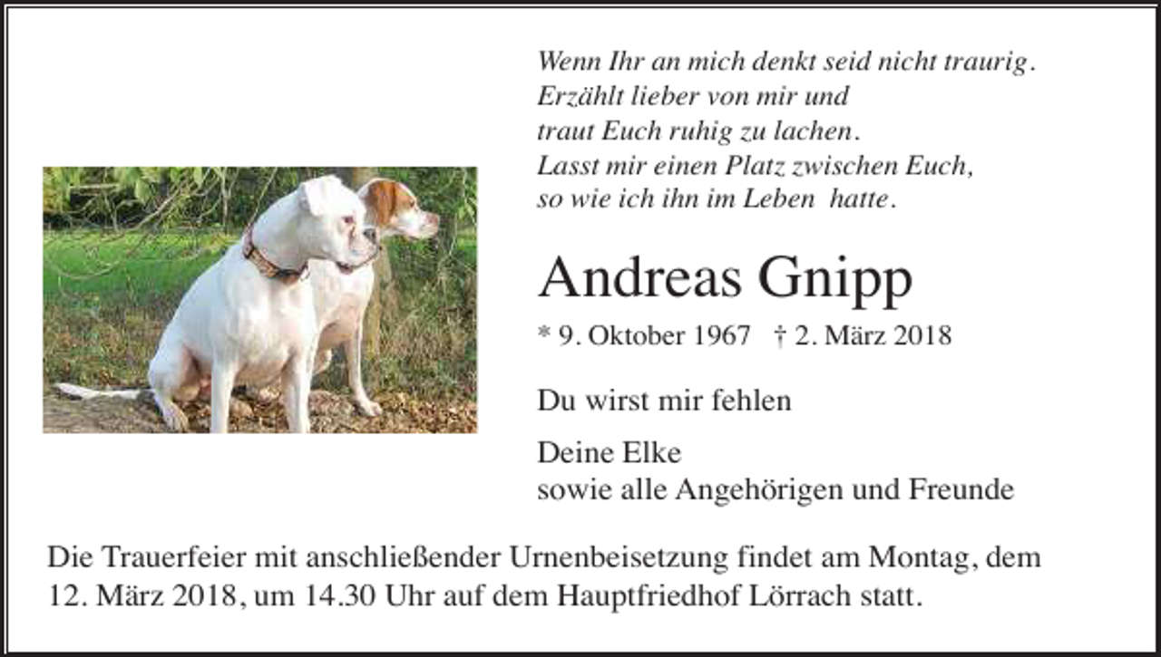 <p>Wenn Ihr an mich denkt seid nicht traurig.<br />Erzählt lieber von mir und<br />traut Euch ruhig zu lachen.<br />Lasst mir einen Platz zwischen Euch,<br />so wie ich ihn im Leben hatte.</p><p>Andreas Gnipp<br />* 9. Oktober 1967 † 2. März 2018</p><p>Du wirst mir fehlen<br />Deine Elke<br />sowie alle Angehörigen und Freunde<br />Die Trauerfeier mit anschließender Urnenbeisetzung findet am Montag, dem<br />12. März 2018, um 14.30 Uhr auf dem Hauptfriedhof Lörrach statt.</p>