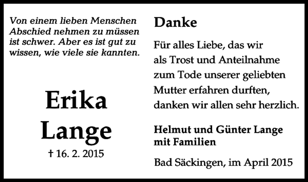 <p>Von einem lieben Menschen<br />Abschied nehmen zu müssen<br />ist schwer. Aber es ist gut zu<br />wissen, wie viele sie kannten.</p><p>Erika<br />Lange<br />† 16. 2. 2015</p><p>Danke<br />Für alles Liebe, das wir<br />als Trost und Anteilnahme<br />zum Tode unserer geliebten<br />Mutter erfahren durften,<br />danken wir allen sehr herzlich.<br />Helmut und Günter Lange<br />mit Familien<br />Bad Säckingen, im April 2015</p>