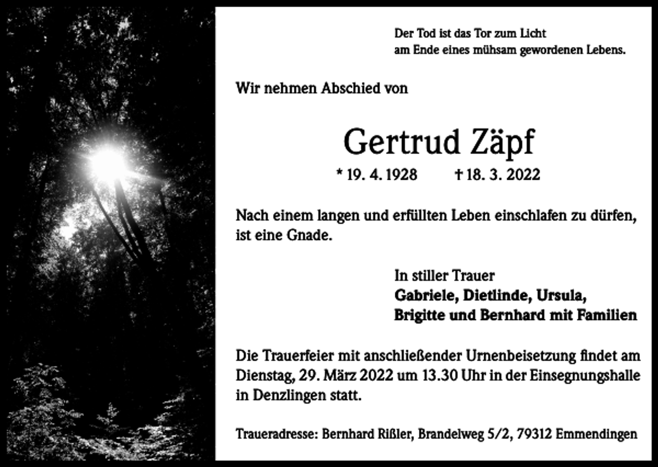 <p>Der Tod ist das Tor zum Licht<br />am Ende eines mühsam gewordenen Lebens.</p><p>Wir nehmen Abschied von</p><p>Gertrud Zäpf<br />* 19. 4. 1928</p><p>† 18. 3. 2022</p><p>Nach einem langen und erfüllten Leben einschlafen zu dürfen,<br />ist eine Gnade.<br />In stiller Trauer<br />Gabriele, Dietlinde, Ursula,<br />Brigitte und Bernhard mit Familien<br />Die Trauerfeier mit anschließender Urnenbeisetzung findet am<br />Dienstag, 29. März 2022 um 13.30 Uhr in der Einsegnungshalle<br />in Denzlingen statt.<br />Traueradresse: Bernhard Rißler, Brandelweg 5/2, 79312 Emmendingen</p>