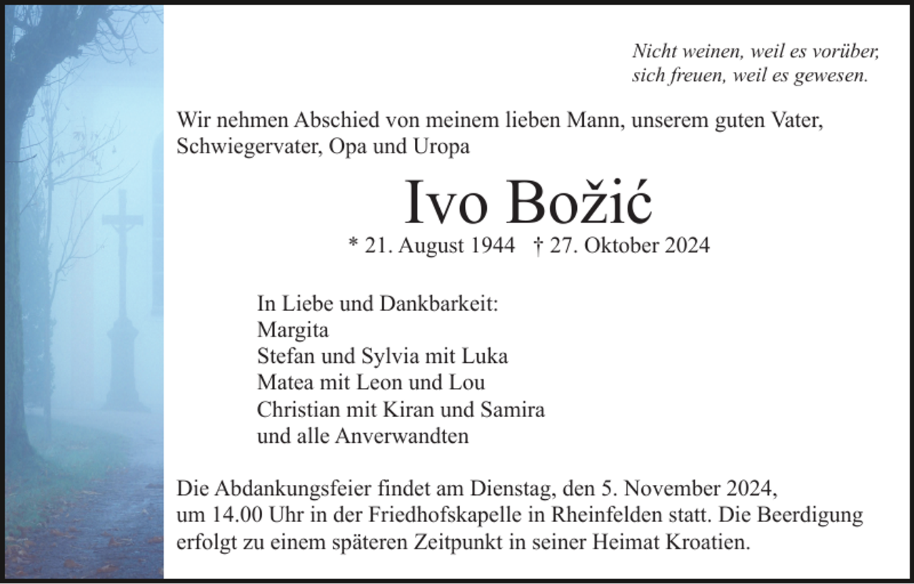<p>Nicht weinen, weil es vorüber,<br />sich freuen, weil es gewesen.</p><p>Wir nehmen Abschied von meinem lieben Mann, unserem guten Vater,<br />Schwiegervater, Opa und Uropa</p><p>Ivo Božić</p><p>* 21. August 1944 † 27. Oktober 2024<br />In Liebe und Dankbarkeit:<br />Margita<br />Stefan und Sylvia mit Luka<br />Matea mit Leon und Lou<br />Christian mit Kiran und Samira<br />und alle Anverwandten<br />Die Abdankungsfeier findet am Dienstag, den 5. November 2024,<br />um 14.00 Uhr in der Friedhofskapelle in Rheinfelden statt. Die Beerdigung<br />erfolgt zu einem späteren Zeitpunkt in seiner Heimat Kroatien.</p>