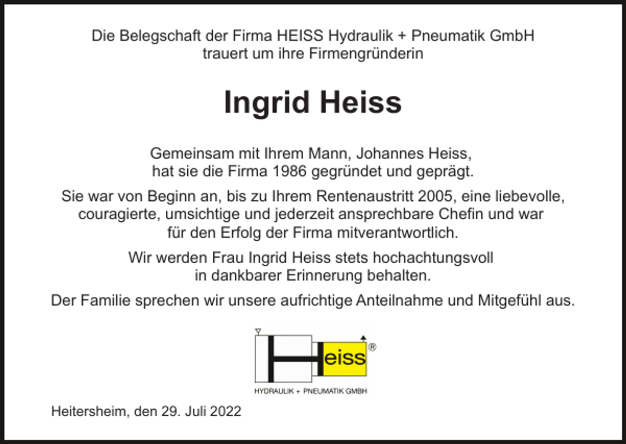 <p>Die Belegschaft der Firma HEISS Hydraulik + Pneumatik GmbH<br />trauert um ihre Firmengründerin</p><p>Ingrid Heiss<br />Gemeinsam mit Ihrem Mann, Johannes Heiss,<br />hat sie die Firma 1986 gegründet und geprägt.<br />Sie war von Beginn an, bis zu Ihrem Rentenaustritt 2005, eine liebevolle,<br />couragierte, umsichtige und jederzeit ansprechbare Chefin und war<br />für den Erfolg der Firma mitverantwortlich.<br />Wir werden Frau Ingrid Heiss stets hochachtungsvoll<br />in dankbarer Erinnerung behalten.<br />Der Familie sprechen wir unsere aufrichtige Anteilnahme und Mitgefühl aus.</p><p>Heitersheim, den 29. Juli 2022</p>