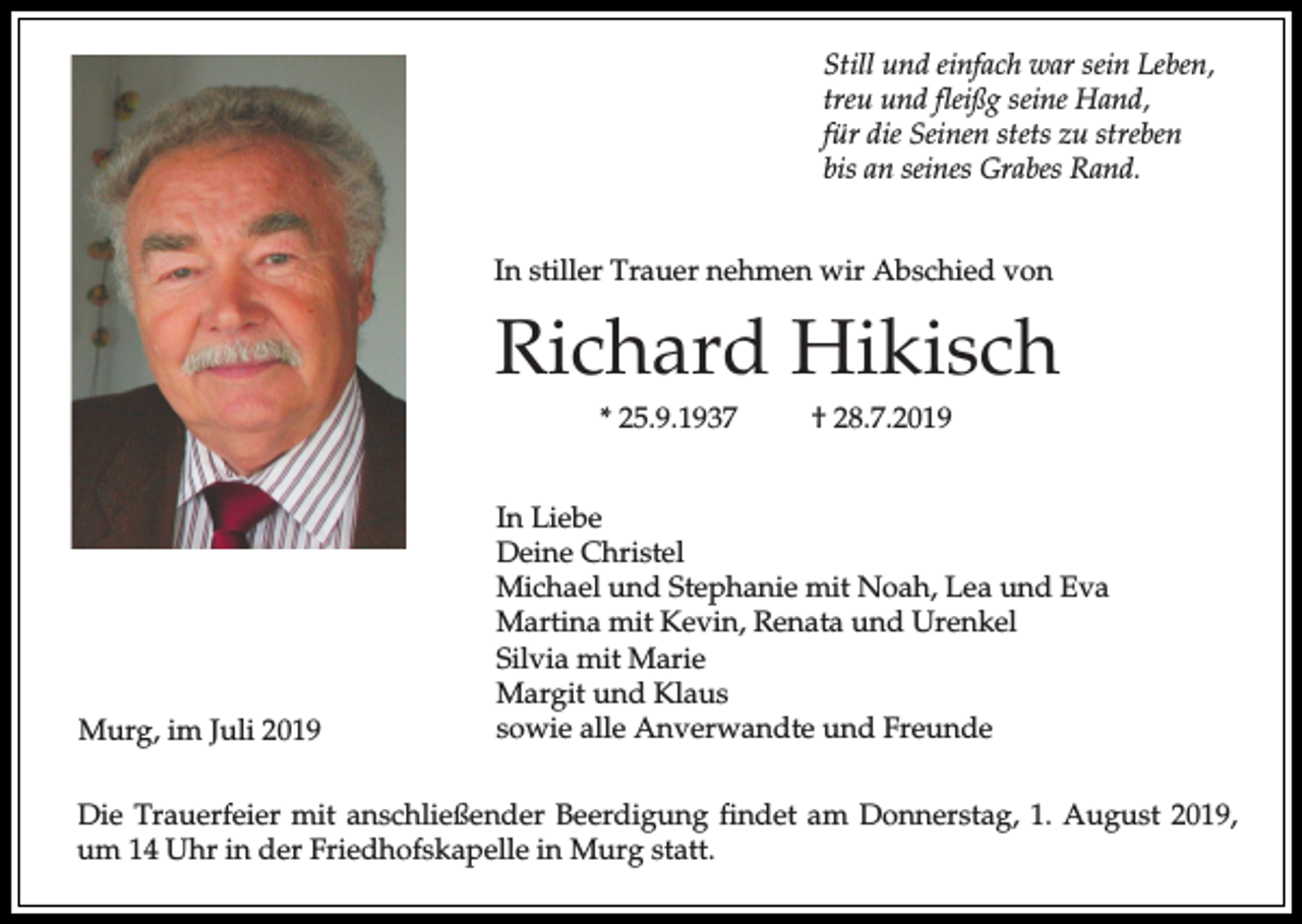 <p>Still und einfach war sein Leben,<br />treu und fleißg seine Hand,<br />für die Seinen stets zu streben<br />bis an seines Grabes Rand.<br />In stiller Trauer nehmen wir Abschied von</p><p>Richard Hikisch<br />* 25.9.1937</p><p>Murg, im Juli 2019</p><p>† 28.7.2019</p><p>In Liebe<br />Deine Christel<br />Michael und Stephanie mit Noah, Lea und Eva<br />Martina mit Kevin, Renata und Urenkel<br />Silvia mit Marie<br />Margit und Klaus<br />sowie alle Anverwandte und Freunde</p><p>Die Trauerfeier mit anschließender Beerdigung findet am Donnerstag, 1. August 2019,<br />um 14 Uhr in der Friedhofskapelle in Murg statt.</p>