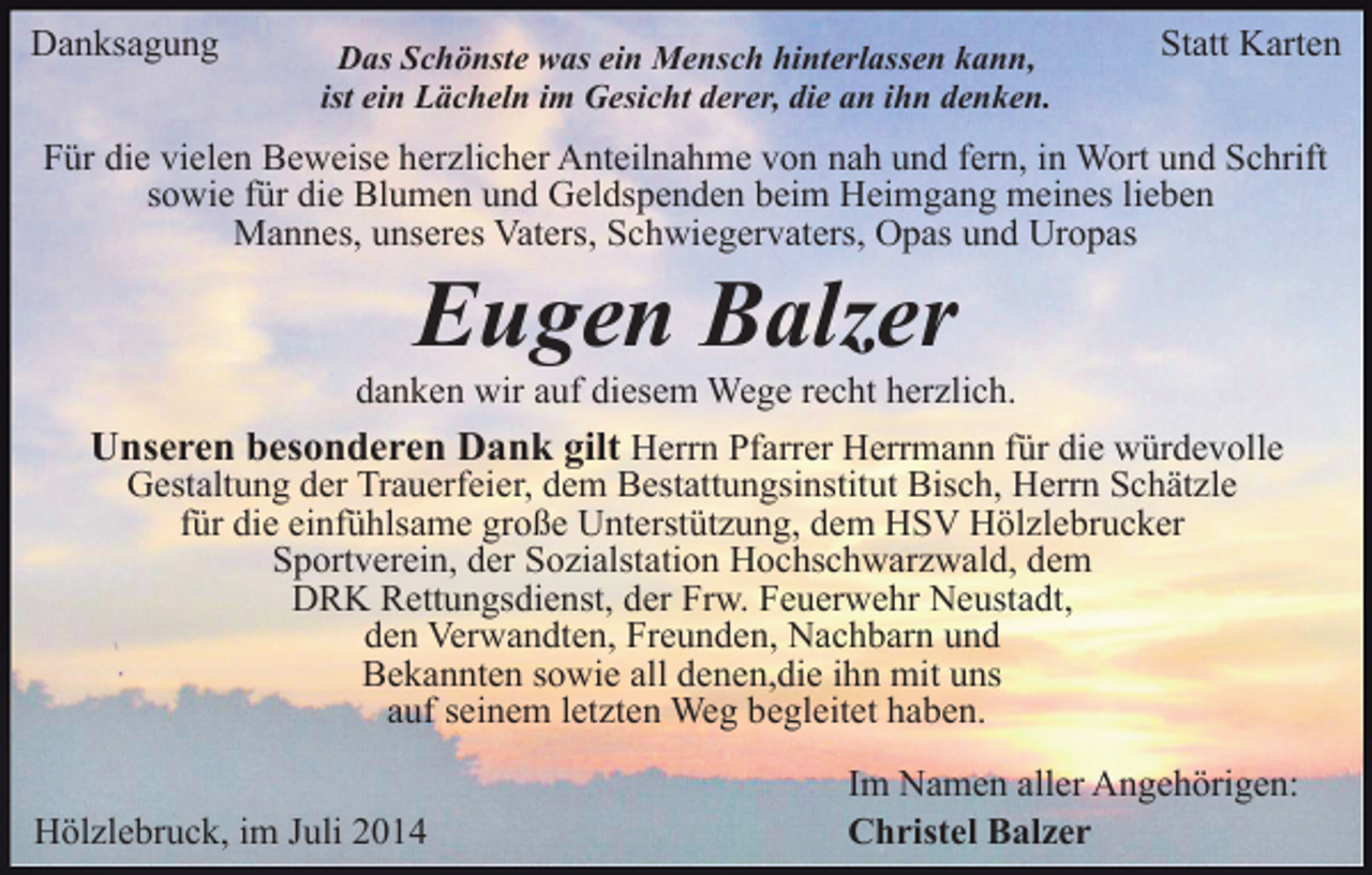 <p>Danksagung</p><p>Das Schönste was ein Mensch hinterlassen kann,<br />ist ein Lächeln im Gesicht derer, die an ihn denken.</p><p>Statt Karten</p><p>Für die vielen Beweise herzlicher Anteilnahme von nah und fern, in Wort und Schrift<br />sowie für die Blumen und Geldspenden beim Heimgang meines lieben<br />Mannes, unseres Vaters, Schwiegervaters, Opas und Uropas</p><p>Eugen Balzer</p><p>danken wir auf diesem Wege recht herzlich.<br />Unseren besonderen Dank gilt Herrn Pfarrer Herrmann für die würdevolle<br />Gestaltung der Trauerfeier, dem Bestattungsinstitut Bisch, Herrn Schätzle<br />für die einfühlsame große Unterstützung, dem HSV Hölzlebrucker<br />Sportverein, der Sozialstation Hochschwarzwald, dem<br />DRK Rettungsdienst, der Frw. Feuerwehr Neustadt,<br />den Verwandten, Freunden, Nachbarn und<br />Bekannten sowie all denen,die ihn mit uns<br />auf seinem letzten Weg begleitet haben.<br />Hölzlebruck, im Juli 2014</p><p>Im Namen aller Angehörigen:<br />Christel Balzer</p>
