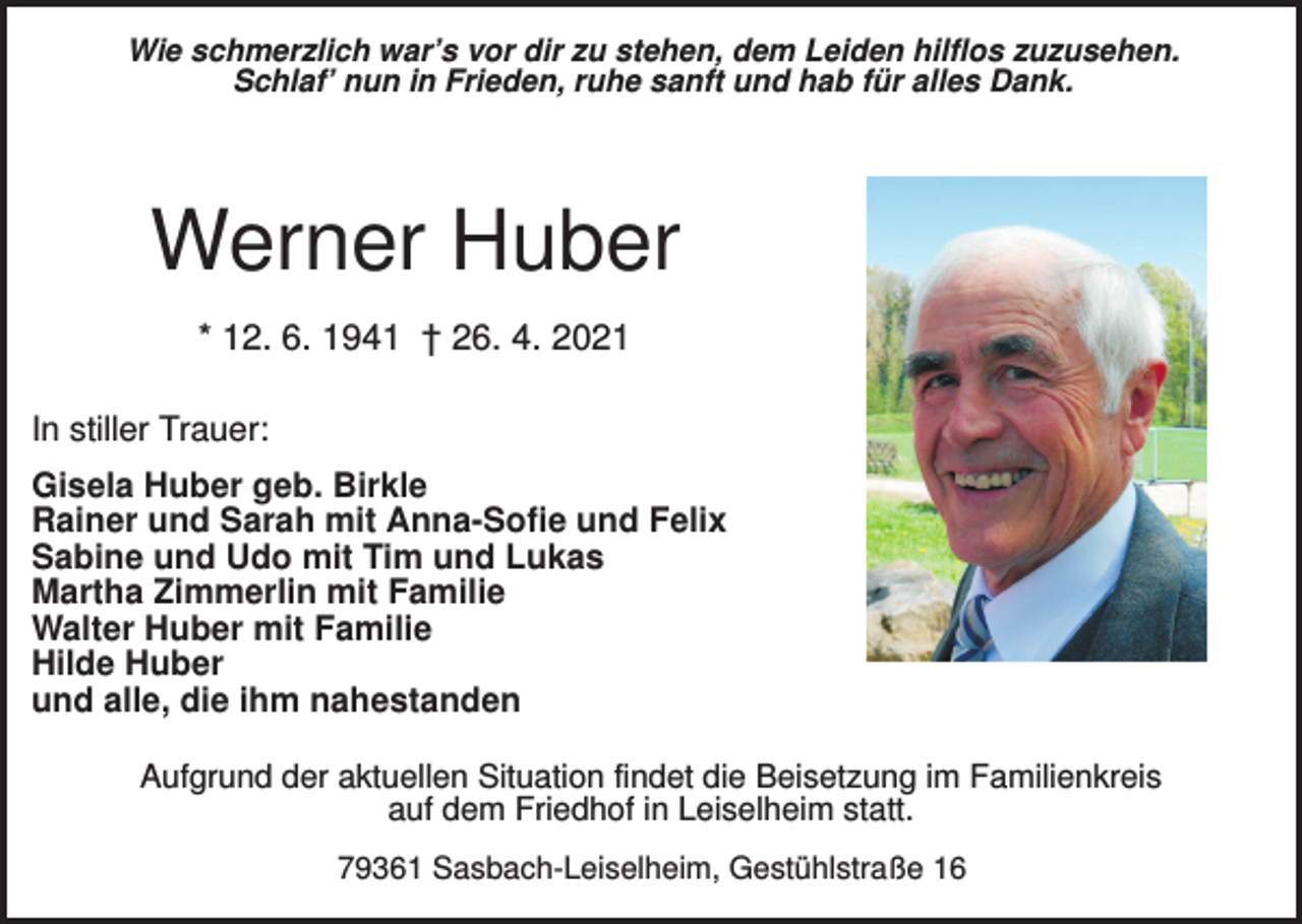 <p>Wie schmerzlich war’s vor dir zu stehen, dem Leiden hilflos zuzusehen.<br />Schlaf’ nun in Frieden, ruhe sanft und hab für alles Dank.</p><p>Werner Huber<br />* 12. 6. 1941 † 26. 4. 2021<br />In stiller Trauer:<br />Gisela Huber geb. Birkle<br />Rainer und Sarah mit Anna-Sofie und Felix<br />Sabine und Udo mit Tim und Lukas<br />Martha Zimmerlin mit Familie<br />Walter Huber mit Familie<br />Hilde Huber<br />und alle, die ihm nahestanden<br />Aufgrund der aktuellen Situation findet die Beisetzung im Familienkreis<br />auf dem Friedhof in Leiselheim statt.<br />79361 Sasbach-Leiselheim, Gestühlstraße 16</p>