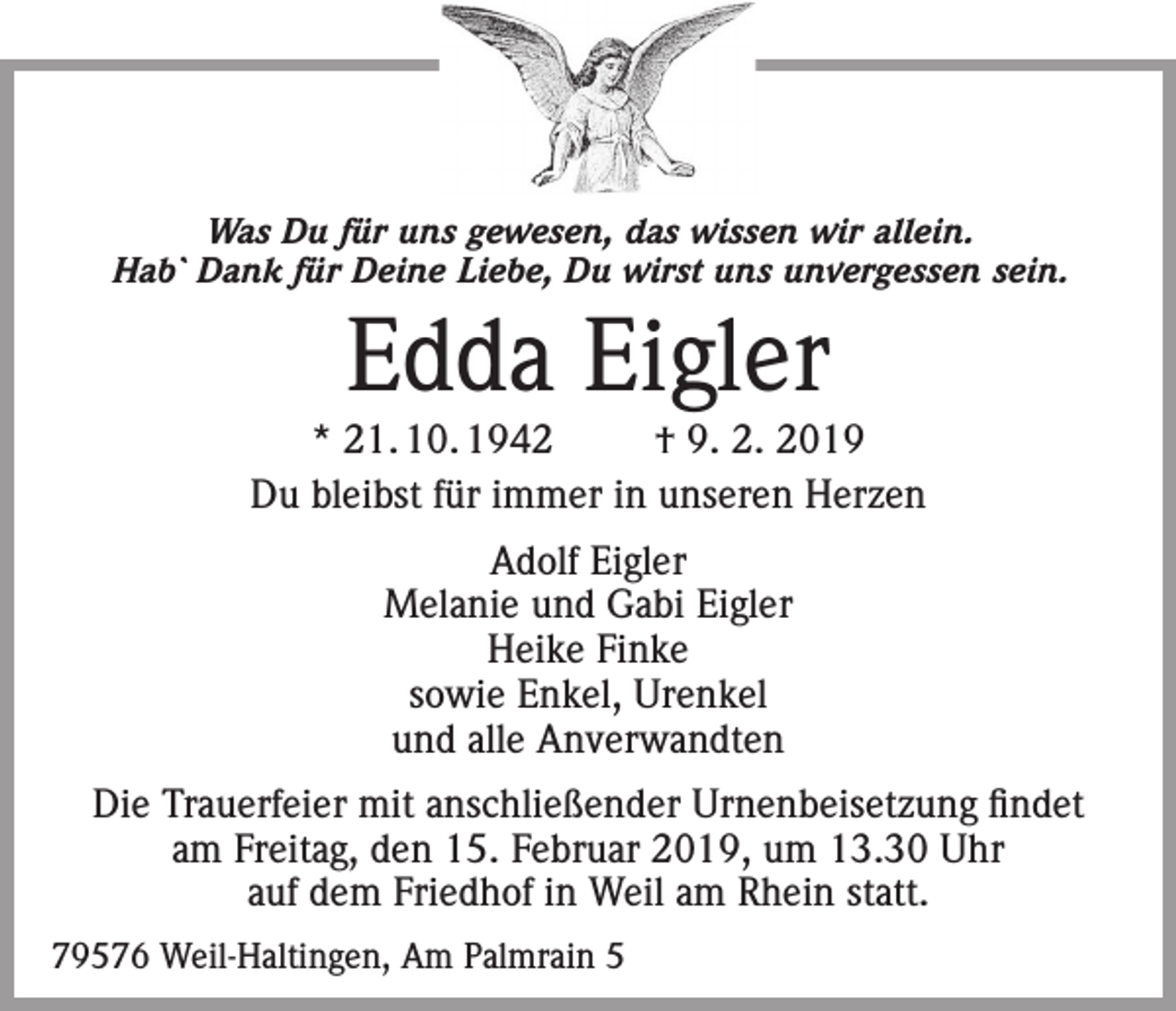 <p>Was Du für uns gewesen, das wissen wir allein.<br />Hab` Dank für Deine Liebe, Du wirst uns unvergessen sein.</p><p>Edda Eigler</p><p>* 21. 10. 1942<br />† 9. 2. 2019<br />Du bleibst für immer in unseren Herzen<br />Adolf Eigler<br />Melanie und Gabi Eigler<br />Heike Finke<br />sowie Enkel, Urenkel<br />und alle Anverwandten<br />Die Trauerfeier mit anschließender Urnenbeisetzung findet<br />am Freitag, den 15. Februar 2019, um 13.30 Uhr<br />auf dem Friedhof in Weil am Rhein statt.<br />79576 Weil-Haltingen, Am Palmrain 5</p>