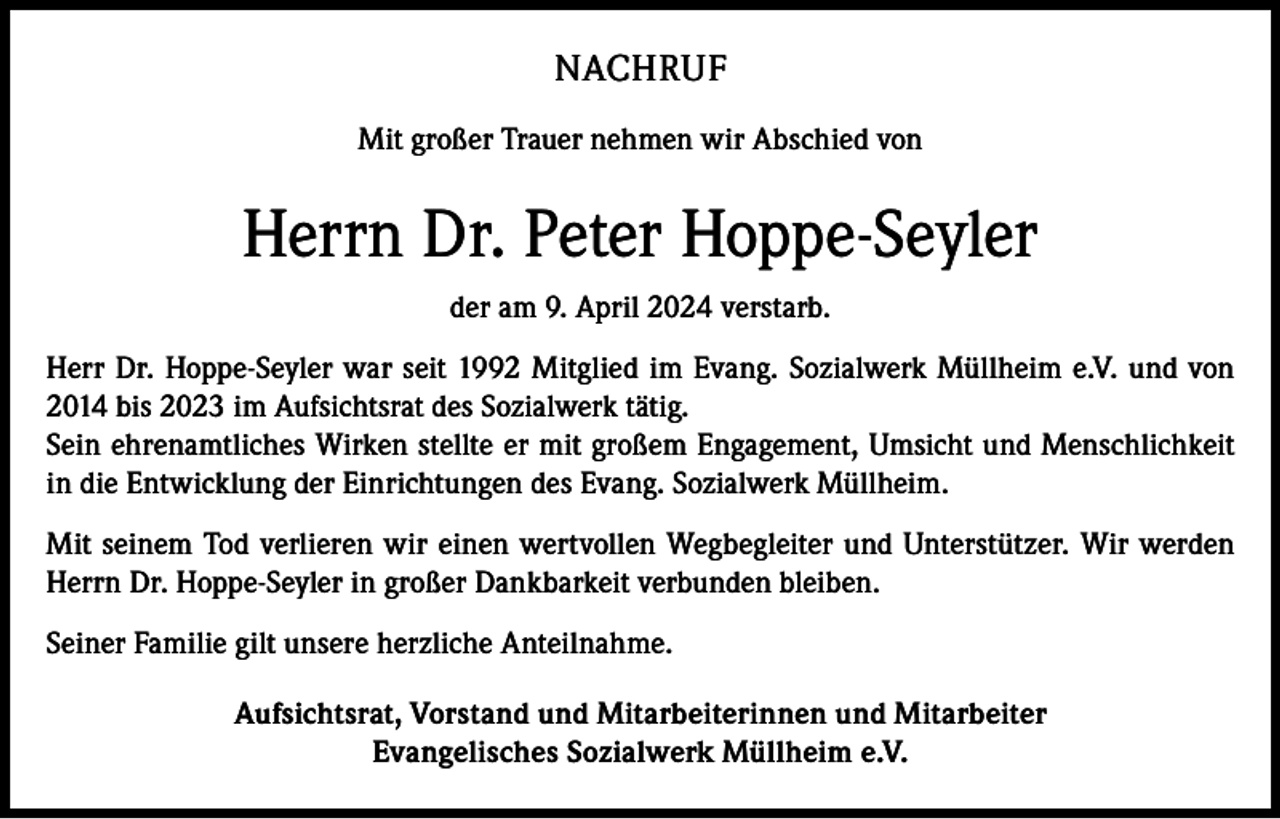 <p>NACHRUF<br />Mit großer Trauer nehmen wir Abschied von</p><p>Herrn Dr. Peter Hoppe-Seyler<br />der am 9. April 2024 verstarb.<br />Herr Dr. Hoppe-Seyler war seit 1992 Mitglied im Evang. Sozialwerk Müllheim e.V. und von<br />2014 bis 2023 im Aufsichtsrat des Sozialwerk tätig.<br />Sein ehrenamtliches Wirken stellte er mit großem Engagement, Umsicht und Menschlichkeit<br />in die Entwicklung der Einrichtungen des Evang. Sozialwerk Müllheim.<br />Mit seinem Tod verlieren wir einen wertvollen Wegbegleiter und Unterstützer. Wir werden<br />Herrn Dr. Hoppe-Seyler in großer Dankbarkeit verbunden bleiben.<br />Seiner Familie gilt unsere herzliche Anteilnahme.<br />Aufsichtsrat, Vorstand und Mitarbeiterinnen und Mitarbeiter<br />Evangelisches Sozialwerk Müllheim e.V.</p>