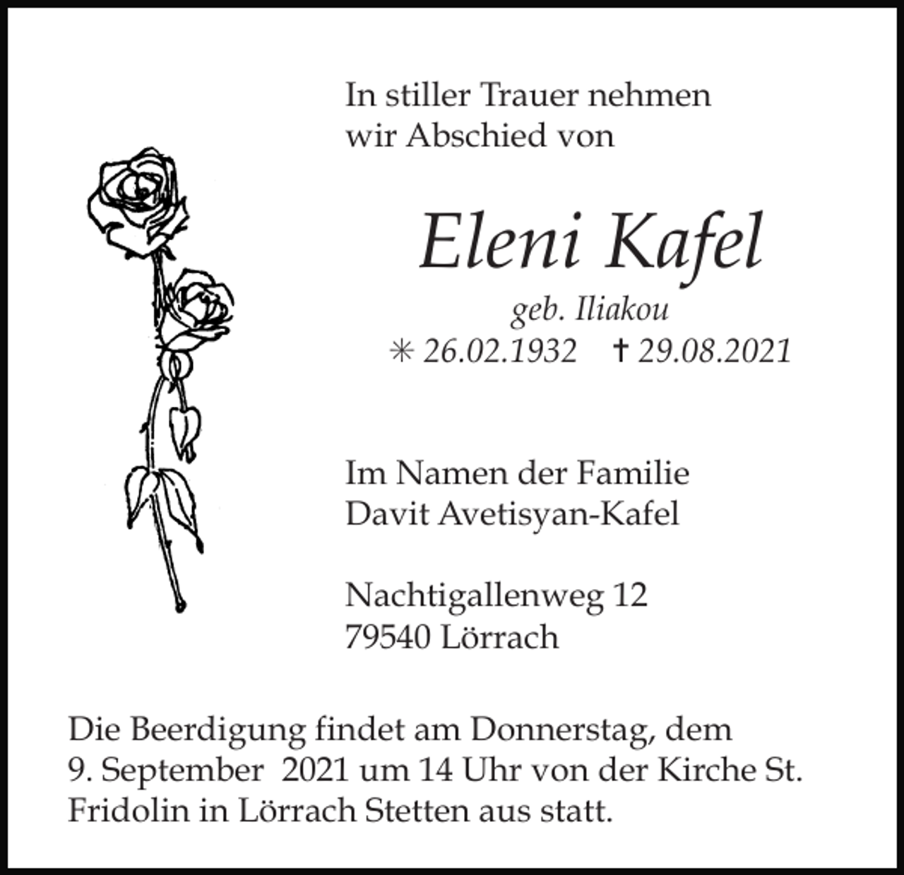 <p>In stiller Trauer nehmen<br />wir Abschied von</p><p>Eleni Kafel<br />geb. Iliakou<br />✳ 26.02.1932 ✝ 29.08.2021</p><p>Im Namen der Familie<br />Davit Avetisyan-Kafel<br />Nachtigallenweg 12<br />79540 Lörrach</p><p>Die Beerdigung findet am Donnerstag, dem<br />9. September 2021 um 14 Uhr von der Kirche St.<br />Fridolin in Lörrach Stetten aus statt.</p>
