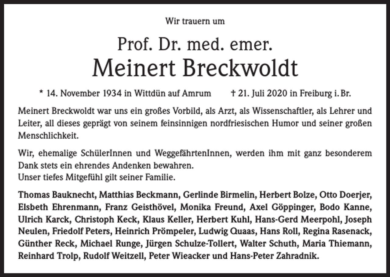 <p>Wir trauern um</p><p>Prof. Dr. med. emer.</p><p>Meinert Breckwoldt<br />* 14. November 1934 in Wittdün auf Amrum † 21. Juli 2020 in Freiburg i. Br.<br />Meinert Breckwoldt war uns ein großes Vorbild, als Arzt, als Wissenschaftler, als Lehrer und<br />Leiter, all dieses geprägt von seinem feinsinnigen nordfriesischen Humor und seiner großen<br />Menschlichkeit.<br />Wir, ehemalige SchülerInnen und WeggefährtenInnen, werden ihm mit ganz ­besonderem<br />Dank stets ein ehrendes Andenken bewahren.<br />Unser tiefes Mitgefühl gilt seiner Familie.<br />Thomas Bauknecht, Matthias Beckmann, Gerlinde Birmelin, Herbert Bolze, Otto Doerjer,<br />Elsbeth Ehrenmann, Franz Geisthövel, Monika Freund, Axel Göppinger, Bodo Kanne,<br />Ulrich Karck, Christoph Keck, Klaus Keller, Herbert Kuhl, Hans-Gerd Meerpohl, Joseph<br />Neulen, Friedolf Peters, Heinrich Pröm­peler, Ludwig Quaas, Hans Roll, Regina Rasenack,<br />Günther Reck, Michael Runge, Jürgen Schulze-Tollert, Walter Schuth, Maria Thiemann,<br />Reinhard Trolp, ­Rudolf Weitzell, Peter Wieacker und Hans-Peter Zahradnik.</p>