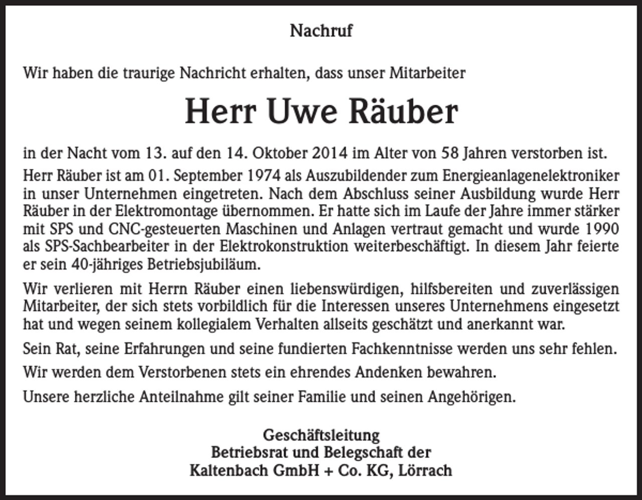 <p>Nachruf<br />Wir haben die traurige Nachricht erhalten, dass unser Mitarbeiter</p><p>Herr Uwe Räuber<br />in der Nacht vom 13. auf den 14. Oktober 2014 im Alter von 58 Jahren verstorben ist.<br />Herr Räuber ist am 01. September 1974 als Auszubildender zum Energieanlagenelektroniker<br />in unser Unternehmen eingetreten. Nach dem Abschluss seiner Ausbildung wurde Herr<br />Räuber in der Elektromontage übernommen. Er hatte sich im Laufe der Jahre immer stärker<br />mit SPS und CNC-gesteuerten Maschinen und Anlagen vertraut gemacht und wurde 1990<br />als SPS-Sachbearbeiter in der Elektrokonstruktion weiterbeschäftigt. In diesem Jahr feierte<br />er sein 40-jähriges Betriebsjubiläum.<br />Wir verlieren mit Herrn Räuber einen liebenswürdigen, hilfsbereiten und zuverlässigen<br />Mitarbeiter, der sich stets vorbildlich für die Interessen unseres Unternehmens eingesetzt<br />hat und wegen seinem kollegialem Verhalten allseits geschätzt und anerkannt war.<br />Sein Rat, seine Erfahrungen und seine fundierten Fachkenntnisse werden uns sehr fehlen.<br />Wir werden dem Verstorbenen stets ein ehrendes Andenken bewahren.<br />Unsere herzliche Anteilnahme gilt seiner Familie und seinen Angehörigen.<br />Geschäftsleitung<br />Betriebsrat und Belegschaft der<br />Kaltenbach GmbH + Co. KG, Lörrach</p>
