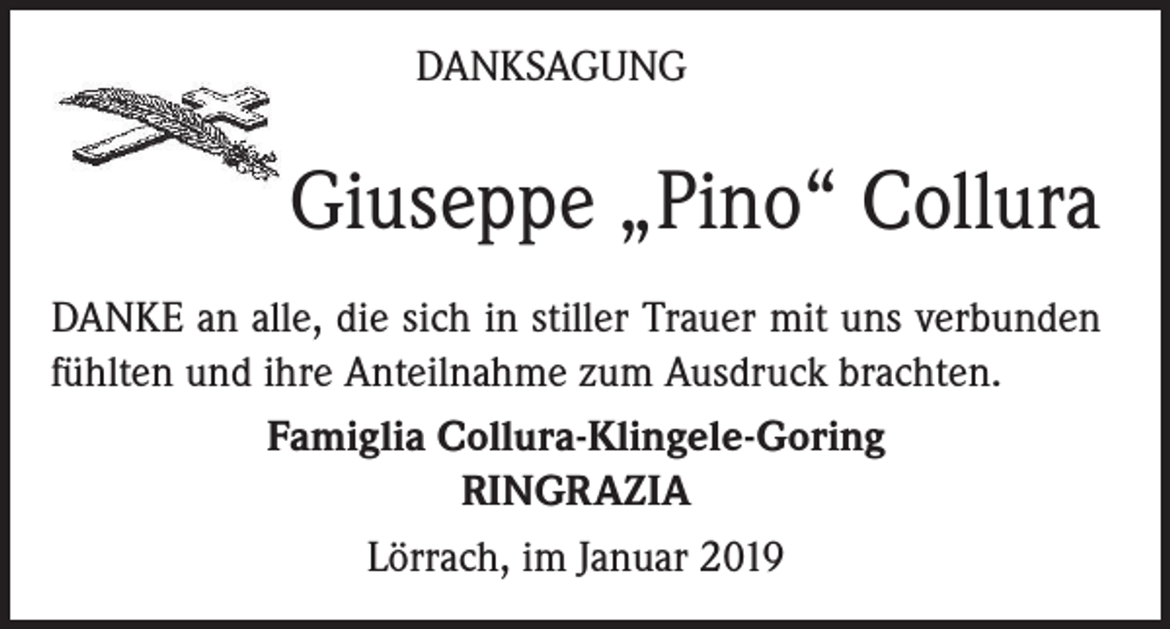 <p>DANKSAGUNG</p><p>Giuseppe „Pino“ Collura<br />DANKE an alle, die sich in stiller Trauer mit uns verbunden<br />fühlten und ihre Anteilnahme zum Ausdruck brachten.<br />Famiglia Collura-Klingele-Goring<br />RINGRAZIA<br />Lörrach, im Januar 2019</p>