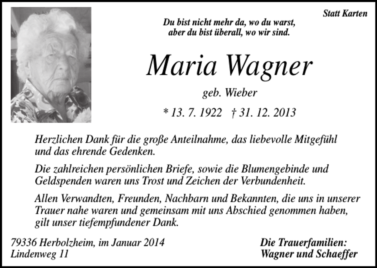 <p>Du bist nicht mehr da, wo du warst,<br />aber du bist überall, wo wir sind.</p><p>Statt Karten</p><p>Maria Wagner<br />geb. Wieber<br />* 13. 7. 1922 † 31. 12. 2013<br />Herzlichen Dank für die große Anteilnahme, das liebevolle Mitgefühl<br />und das ehrende Gedenken.<br />Die zahlreichen persönlichen Briefe, sowie die Blumengebinde und<br />Geldspenden waren uns Trost und Zeichen der Verbundenheit.<br />Allen Verwandten, Freunden, Nachbarn und Bekannten, die uns in unserer<br />Trauer nahe waren und gemeinsam mit uns Abschied genommen haben,<br />gilt unser tiefempfundener Dank.<br />79336 Herbolzheim, im Januar 2014<br />Lindenweg 11</p><p>Die Trauerfamilien:<br />Wagner und Schaeffer</p>