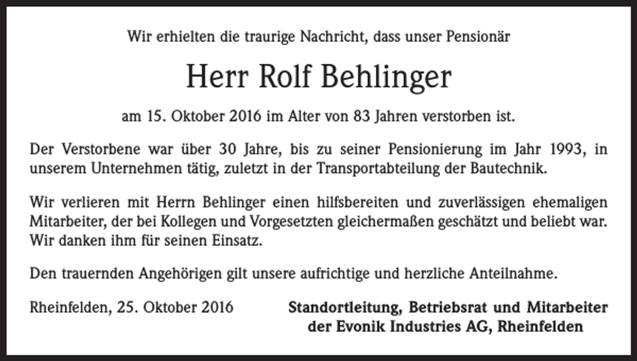 <p>Wir erhielten die traurige Nachricht, dass unser Pensionär</p><p>Herr Rolf Behlinger<br />am 15. Oktober 2016 im Alter von 83 Jahren verstorben ist.<br />Der Verstorbene war über 30 Jahre, bis zu seiner Pensionierung im Jahr 1993, in<br />­unserem Unternehmen tätig, zuletzt in der Transportabteilung der Bautechnik.<br />Wir verlieren mit Herrn Behlinger einen hilfsbereiten und zuverlässigen ehemaligen<br />Mitarbeiter, der bei Kollegen und Vorgesetzten gleichermaßen geschätzt und beliebt war.<br />Wir danken ihm für seinen Einsatz.<br />Den trauernden Angehörigen gilt unsere aufrichtige und herzliche Anteilnahme.<br />Rheinfelden, 25. Oktober 2016</p><p>Standortleitung, Betriebsrat und Mitarbeiter<br />der Evonik Industries AG, Rheinfelden</p>