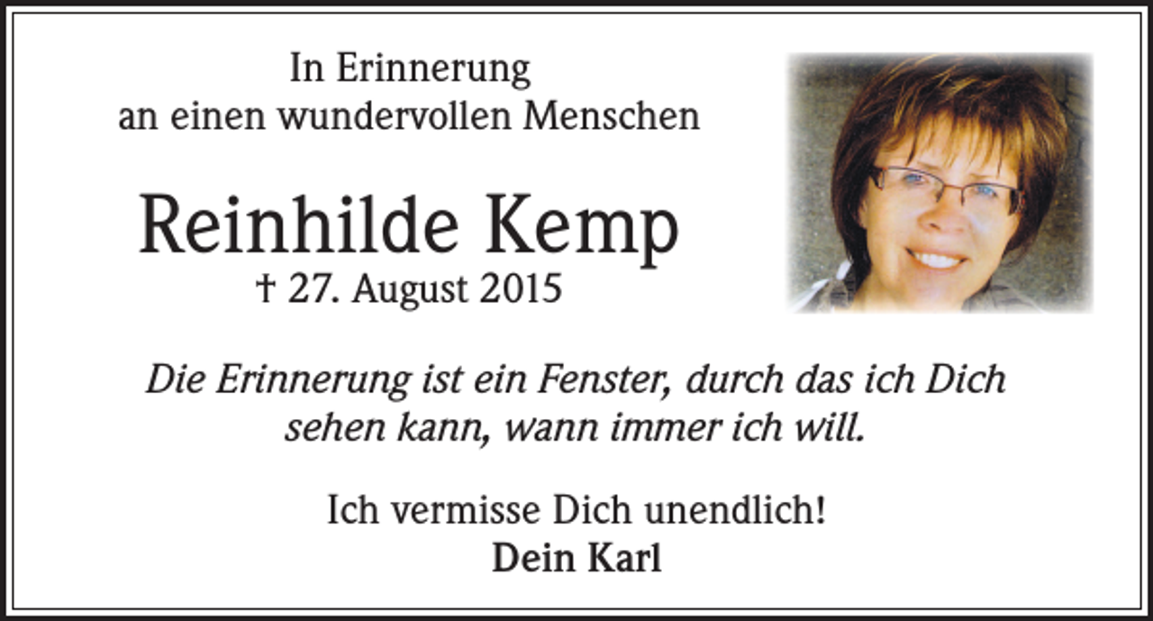 <p>In Erinnerung<br />an einen wundervollen Menschen</p><p>Reinhilde Kemp<br />† 27. August 2015</p><p>Die Erinnerung ist ein Fenster, durch das ich Dich<br />sehen kann, wann immer ich will.<br />Ich vermisse Dich unendlich!<br />Dein Karl</p>