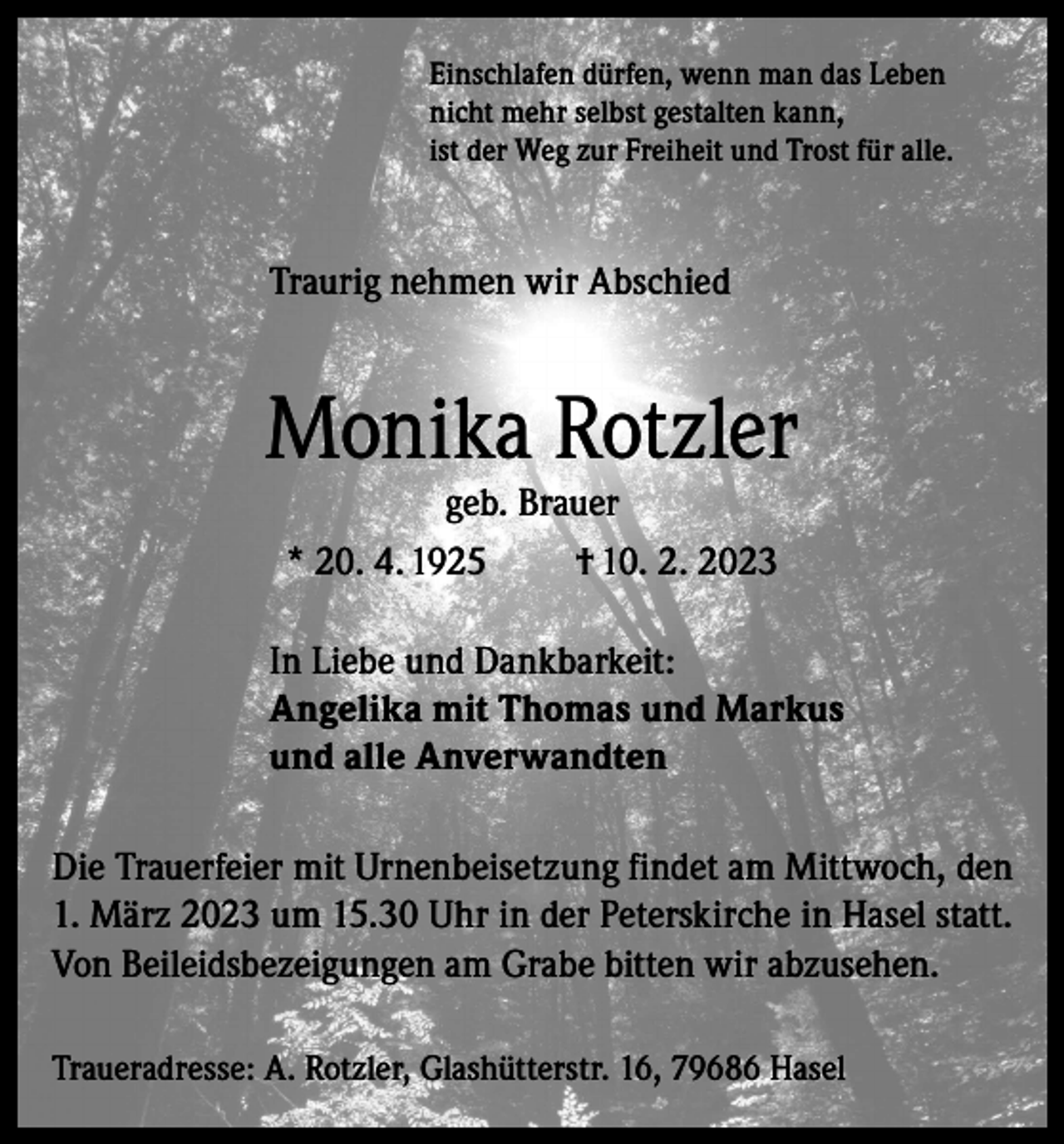 <p>Einschlafen dürfen, wenn man das Leben<br />nicht mehr selbst gestalten kann,<br />ist der Weg zur Freiheit und Trost für alle.</p><p>Traurig nehmen wir Abschied</p><p>Monika Rotzler<br />geb. Brauer<br />* 20. 4. 1925<br />† 10. 2. 2023</p><p>In Liebe und Dankbarkeit:<br />Angelika mit Thomas und Markus<br />und alle Anverwandten<br />Die Trauerfeier mit Urnenbeisetzung findet am Mittwoch, den<br />1. März 2023 um 15.30 Uhr in der Peterskirche in Hasel statt.<br />Von Beileidsbezeigungen am Grabe bitten wir abzusehen.<br />Traueradresse: A. Rotzler, Glashütterstr. 16, 79686 Hasel</p>