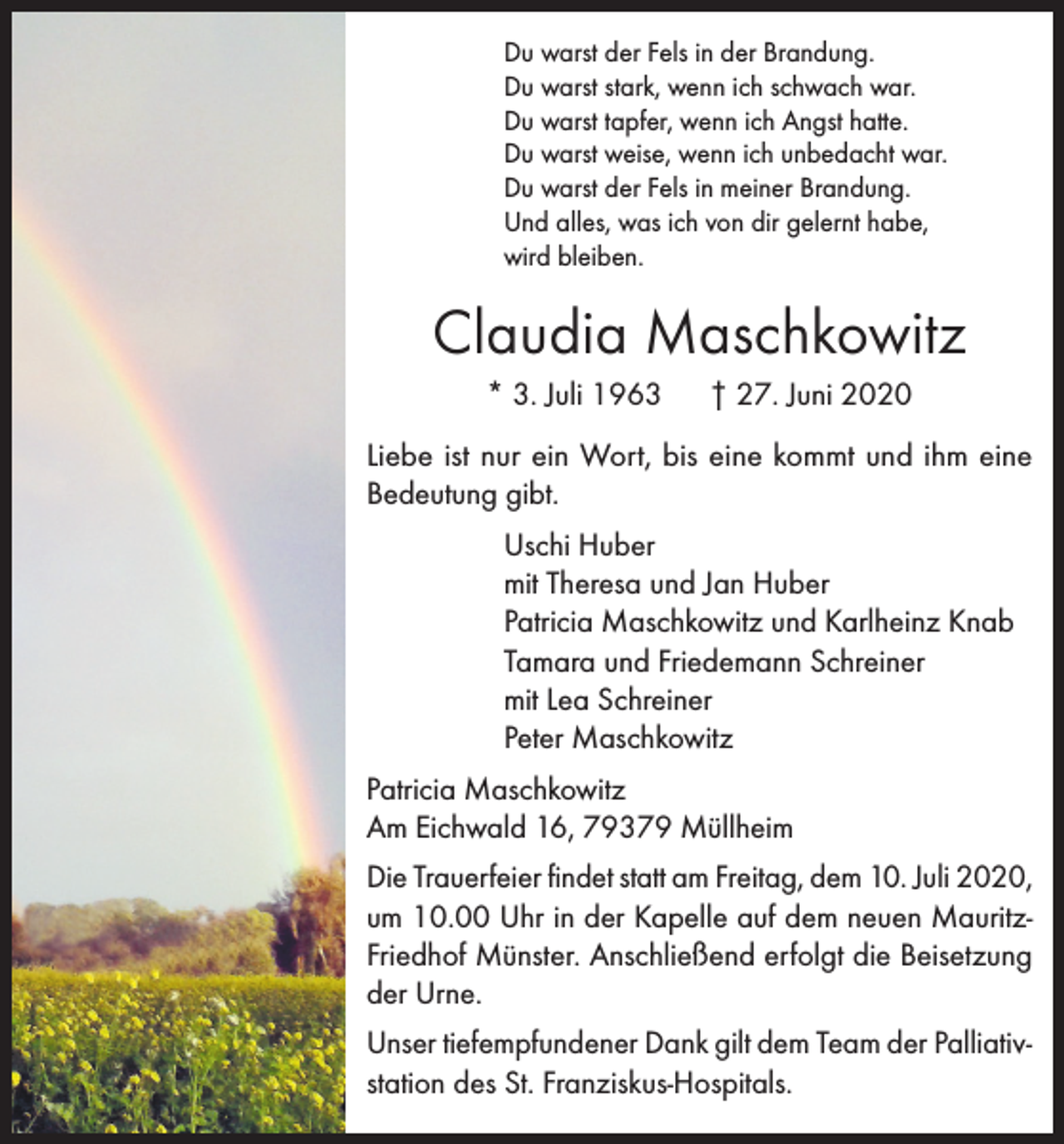 <p>Du warst der Fels in der Brandung.<br />Du warst stark, wenn ich schwach war.<br />Du warst tapfer, wenn ich Angst hatte.<br />Du warst weise, wenn ich unbedacht war.<br />Du warst der Fels in meiner Brandung.<br />Und alles, was ich von dir gelernt habe,<br />wird bleiben.</p><p>Claudia Maschkowitz<br />* 3. Juli 1963</p><p>† 27. Juni 2020</p><p>Liebe ist nur ein Wort, bis eine kommt und ihm eine<br />Bedeutung gibt.<br />Uschi Huber<br />mit Theresa und Jan Huber<br />Patricia Maschkowitz und Karlheinz Knab<br />Tamara und Friedemann Schreiner<br />mit Lea Schreiner<br />Peter Maschkowitz<br />Patricia Maschkowitz<br />Am Eichwald 16, 79379 Müllheim<br />Die Trauerfeier findet statt am Freitag, dem 10. Juli 2020,<br />um 10.00 Uhr in der Kapelle auf dem neuen MauritzFriedhof Münster. Anschließend erfolgt die Beisetzung<br />der Urne.<br />Unser tiefempfundener Dank gilt dem Team der Palliativstation des St. Franziskus-Hospitals.</p>