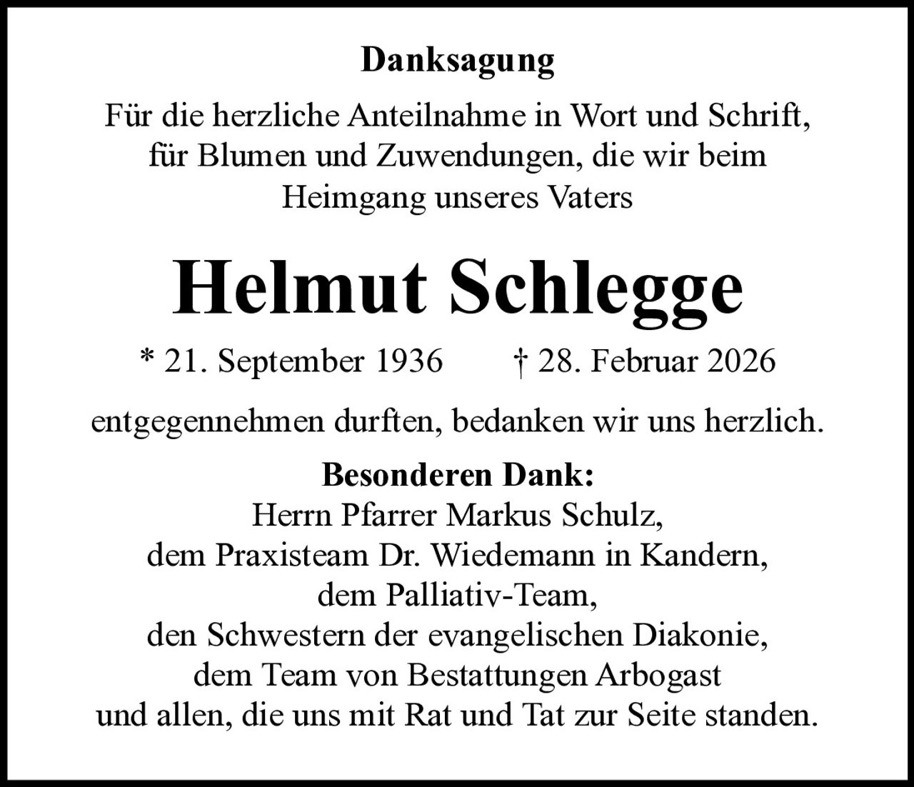 Danksagung
Für die herzliche Anteilnahme in Wort und Schrift,
für Blumen und Zuwendungen, die wir beim
Heimgang unseres Vaters

Helmut Schlegge

* 21. September 1936   † 28. Februar 2026
entgegennehmen durften, bedanken wir uns herzlich.
Besonderen Dank:
Herrn Pfarrer Markus Schulz,
dem Praxisteam Dr. Wiedemann in Kandern,
dem Palliativ-Team,
den Schwestern der evangelischen Diakonie,
dem Team von Bestattungen Arbogast
und allen, die uns mit Rat und Tat zur Seite standen.
