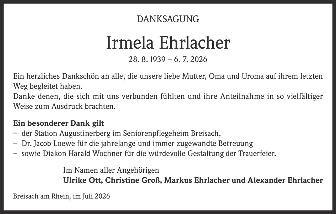 <p><strong>DANKSAGUNG</strong></p><p><strong>Irmela Ehrlacher</strong><br>28. 8. 1939 – 6. 7. 2026</p><p>Ein herzliches Dankschön an alle, die unsere liebe Mutter, Oma und Uroma auf ihrem letzten Weg begleitet haben.</p><p>Danke denen, die sich mit uns verbunden fühlten und ihre Anteilnahme in so vielfältiger Weise zum Ausdruck brachten.</p><p><strong>Ein besonderer Dank gilt</strong><br>– der Station Augustinerberg im Seniorenpflegeheim Breisach,<br>– Dr. Jacob Loewe für die jahrelange und immer zugewandte Betreuung<br>– sowie Diakon Harald Wochner für die würdevolle Gestaltung der Trauerfeier.</p><p>Im Namen aller Angehörigen<br><strong>Ulrike Ott, Christine Groß, Markus Ehrlacher und Alexander Ehrlacher</strong></p><p>Breisach am Rhein, im Juli 2026</p>