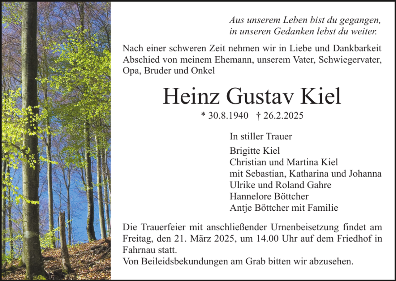 <p>Aus unserem Leben bist du gegangen,<br />in unseren Gedanken lebst du weiter.<br />Nach einer schweren Zeit nehmen wir in Liebe und Dankbarkeit<br />Abschied von meinem Ehemann, unserem Vater, Schwiegervater,<br />Opa, Bruder und Onkel</p><p>Heinz Gustav Kiel<br />* 30.8.1940 † 26.2.2025</p><p>In stiller Trauer<br />Brigitte Kiel<br />Christian und Martina Kiel<br />mit Sebastian, Katharina und Johanna<br />Ulrike und Roland Gahre<br />Hannelore Böttcher<br />Antje Böttcher mit Familie<br />Die Trauerfeier mit anschließender Urnenbeisetzung findet am<br />Freitag, den 21. März 2025, um 14.00 Uhr auf dem Friedhof in<br />Fahrnau statt.<br />Von Beileidsbekundungen am Grab bitten wir abzusehen.</p>