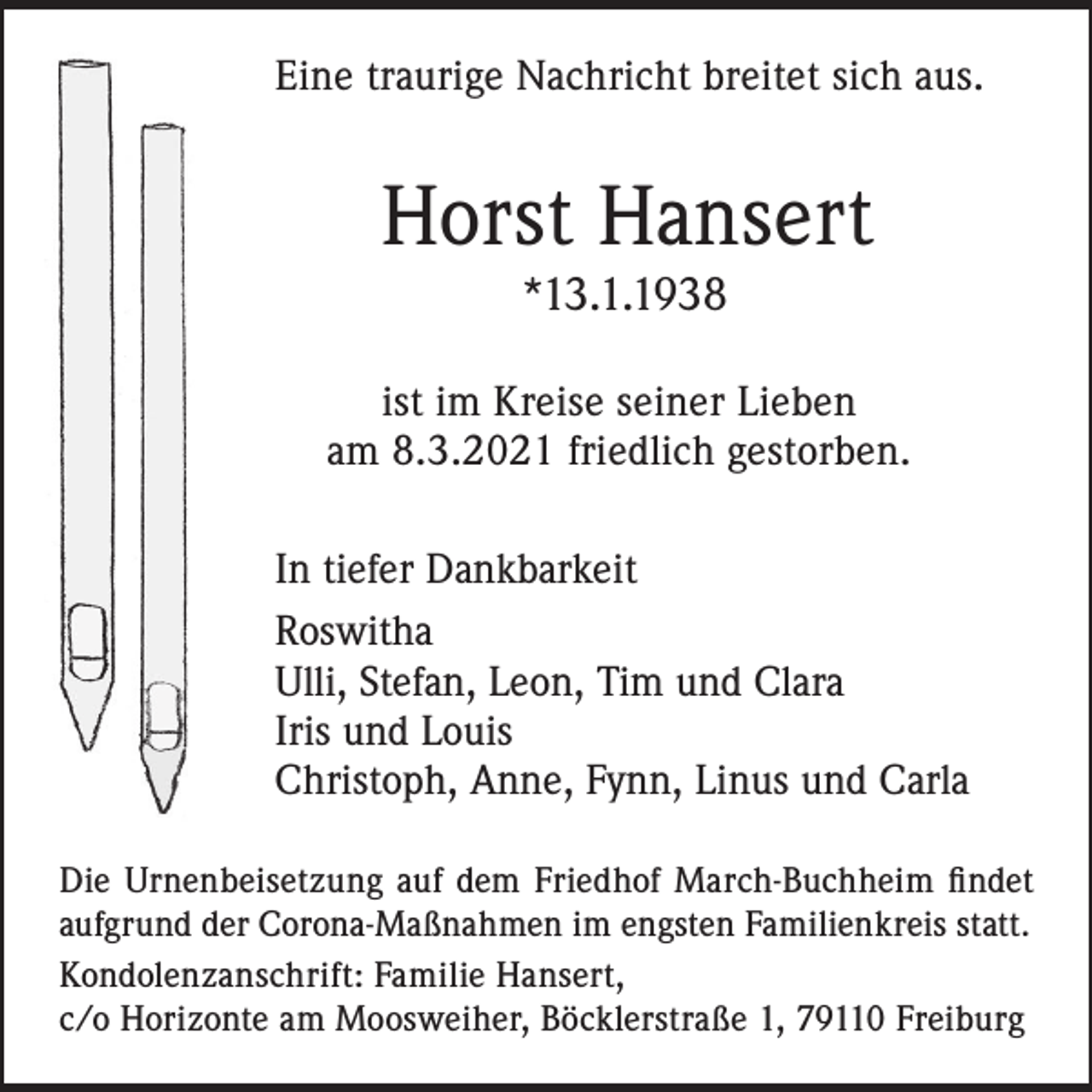 <p>Eine traurige Nachricht breitet sich aus.</p><p>Horst Hansert<br />*13.1.1938<br />ist im Kreise seiner Lieben<br />am 8.3.2021 friedlich gestorben.<br />In tiefer Dankbarkeit<br />Roswitha<br />Ulli, Stefan, Leon, Tim und Clara<br />Iris und Louis<br />Christoph, Anne, Fynn, Linus und Carla<br />Die Urnenbeisetzung auf dem Friedhof March-Buchheim findet<br />aufgrund der Corona-Maßnahmen im engsten Familienkreis statt.<br />Kondolenzanschrift: Familie Hansert,<br />c/o Horizonte am Moosweiher, Böcklerstraße 1, 79110 Freiburg</p>