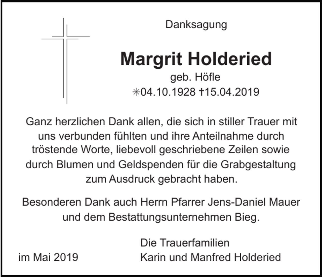 <p>Danksagung</p><p>Margrit Holderied<br />geb. Höfle<br />✳04.10.1928 ✝15.04.2019<br />Ganz herzlichen Dank allen, die sich in stiller Trauer mit<br />uns verbunden fühlten und ihre Anteilnahme durch<br />tröstende Worte, liebevoll geschriebene Zeilen sowie<br />durch Blumen und Geldspenden für die Grabgestaltung<br />zum Ausdruck gebracht haben.<br />Besonderen Dank auch Herrn Pfarrer Jens-Daniel Mauer<br />und dem Bestattungsunternehmen Bieg.</p><p>im Mai 2019</p><p>Die Trauerfamilien<br />Karin und Manfred Holderied</p>