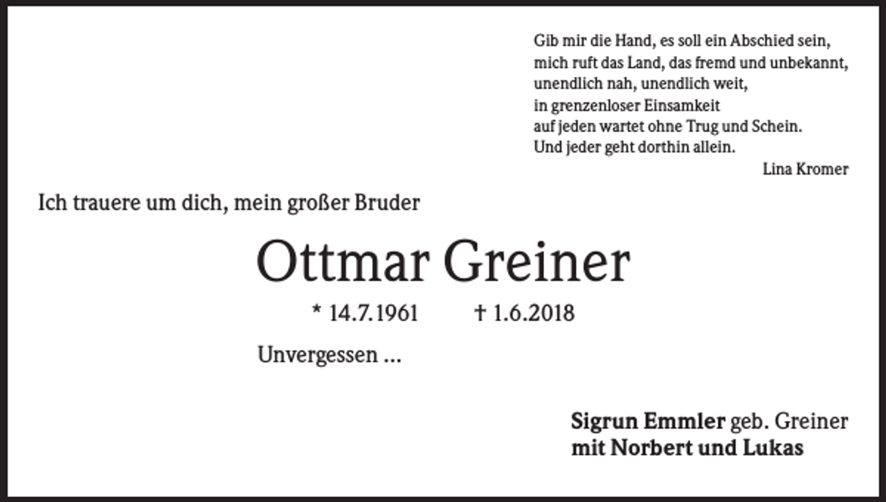 <p>Gib mir die Hand, es soll ein Abschied sein,<br />mich ruft das Land, das fremd und unbekannt,<br />unendlich nah, unendlich weit,<br />in grenzenloser Einsamkeit<br />auf jeden wartet ohne Trug und Schein.<br />Und jeder geht dorthin allein.<br />Lina Kromer</p><p>Ich trauere um dich, mein großer Bruder</p><p>Ottmar Greiner<br />* 14.7.1961</p><p>† 1.6.2018</p><p>Unvergessen ...<br />Sigrun Emmler geb. Greiner<br />mit Norbert und Lukas</p>
