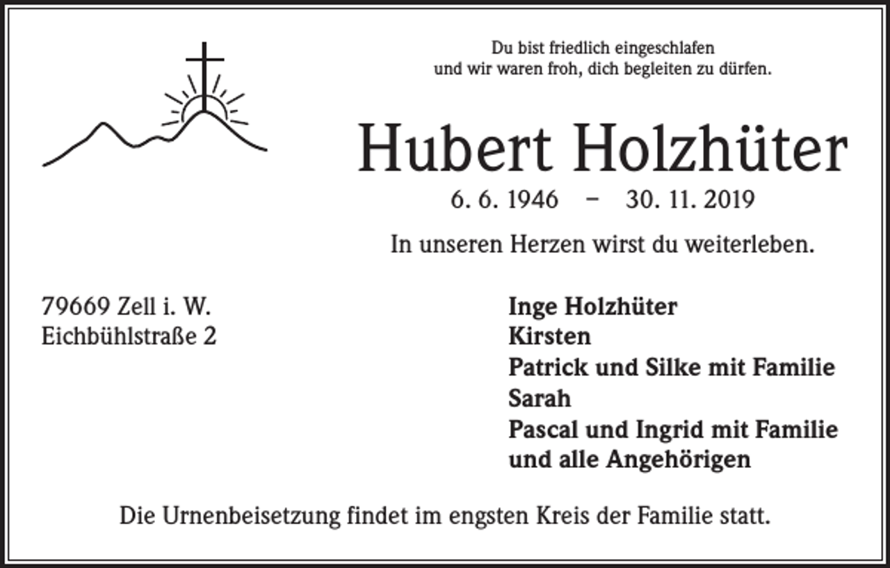 <p>Du bist friedlich eingeschlafen<br />und wir waren froh, dich begleiten zu dürfen.</p><p>Hubert Holzhüter<br />6. 6. 1946 – 30. 11. 2019</p><p>In unseren Herzen wirst du weiterleben.<br />79669 Zell i. W.<br />Eichbühlstraße 2</p><p>Inge Holzhüter<br />Kirsten<br />Patrick und Silke mit Familie<br />Sarah<br />Pascal und Ingrid mit Familie<br />und alle Angehörigen</p><p>Die Urnenbeisetzung findet im engsten Kreis der Familie statt.</p>