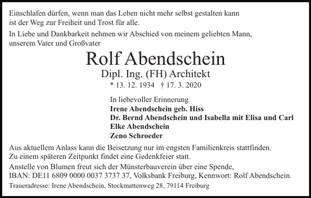 <p>Einschlafen dürfen, wenn man das Leben nicht mehr selbst gestalten kann<br />ist der Weg zur Freiheit und Trost für alle.<br />In Liebe und Dankbarkeit nehmen wir Abschied von meinem geliebten Mann,<br />unserem Vater und Großvater</p><p>Rolf Abendschein<br />Dipl. Ing. (FH) Architekt<br />* 13. 12. 1934 † 17. 3. 2020<br />In liebevoller Erinnerung<br />Irene Abendschein geb. Hiss<br />Dr. Bernd Abendschein und Isabella mit Elisa und Carl<br />Elke Abendschein<br />Zeno Schroeder<br />Aus aktuellem Anlass kann die Beisetzung nur im engsten Familienkreis stattfinden.<br />Zu einem späteren Zeitpunkt findet eine Gedenkfeier statt.<br />Anstelle von Blumen freut sich der Münsterbauverein über eine Spende,<br />IBAN: DE11 6809 00, Volksbank Freiburg, Kennwort: Rolf Abendschein.<br />Traueradresse: Irene Abendschein, Stockmattenweg 28, 79114 Freiburg</p>