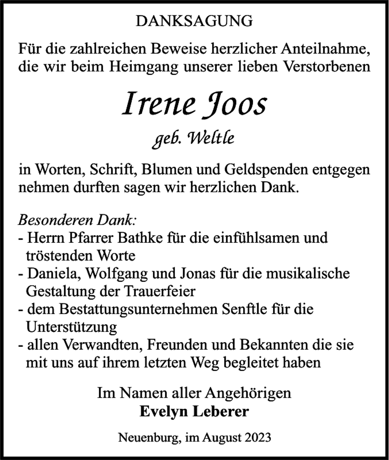 <p>DANKSAGUNG<br />Für die zahlreichen Beweise herzlicher Anteilnahme,<br />die wir beim Heimgang unserer lieben Verstorbenen</p><p>in Worten, Schrift, Blumen und Geldspenden entgegen<br />nehmen durften sagen wir herzlichen Dank.<br />Besonderen Dank:<br />- Herrn Pfarrer Bathke für die einfühlsamen und<br />tröstenden Worte<br />- Daniela, Wolfgang und Jonas für die musikalische<br />Gestaltung der Trauerfeier<br />- dem Bestattungsunternehmen Senftle für die<br />Unterstützung<br />- allen Verwandten, Freunden und Bekannten die sie<br />mit uns auf ihrem letzten Weg begleitet haben<br />Im Namen aller Angehörigen<br />Evelyn Leberer<br />Neuenburg, im August 2023</p>