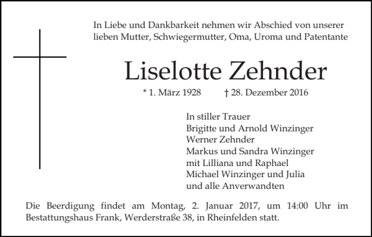 <p>In Liebe und Dankbarkeit nehmen wir Abschied von unserer<br />lieben Mutter, Schwiegermutter, Oma, Uroma und Patentante</p><p>Liselotte Zehnder<br />* 1. März 1928</p><p>† 28. Dezember 2016</p><p>In stiller Trauer<br />Brigitte und Arnold Winzinger<br />Werner Zehnder<br />Markus und Sandra Winzinger<br />mit Lilliana und Raphael<br />Michael Winzinger und Julia<br />und alle Anverwandten<br />Die Beerdigung findet am Montag, 2. Januar 2017, um 14:00 Uhr im<br />Bestattungshaus Frank, Werderstraße 38, in Rheinfelden statt.</p>