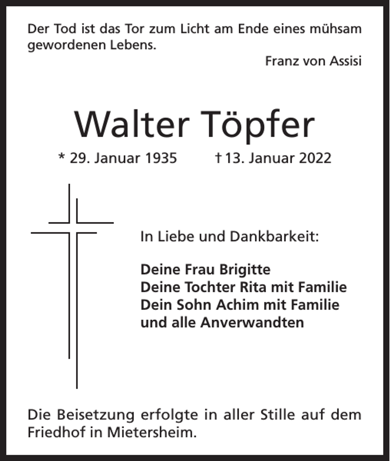 <p>Der Tod ist das Tor zum Licht am Ende eines mühsam<br />gewordenen Lebens.</p><p>Franz von Assisi</p><p>Walter Töpfer<br />* 29. Januar 1935</p><p>† 13. Januar 2022</p><p>In Liebe und Dankbarkeit:<br />Deine Frau Brigitte<br />Deine Tochter Rita mit Familie<br />Dein Sohn Achim mit Familie<br />und alle Anverwandten</p><p>Die Beisetzung erfolgte in aller Stille auf dem<br />Friedhof in Mietersheim.</p>