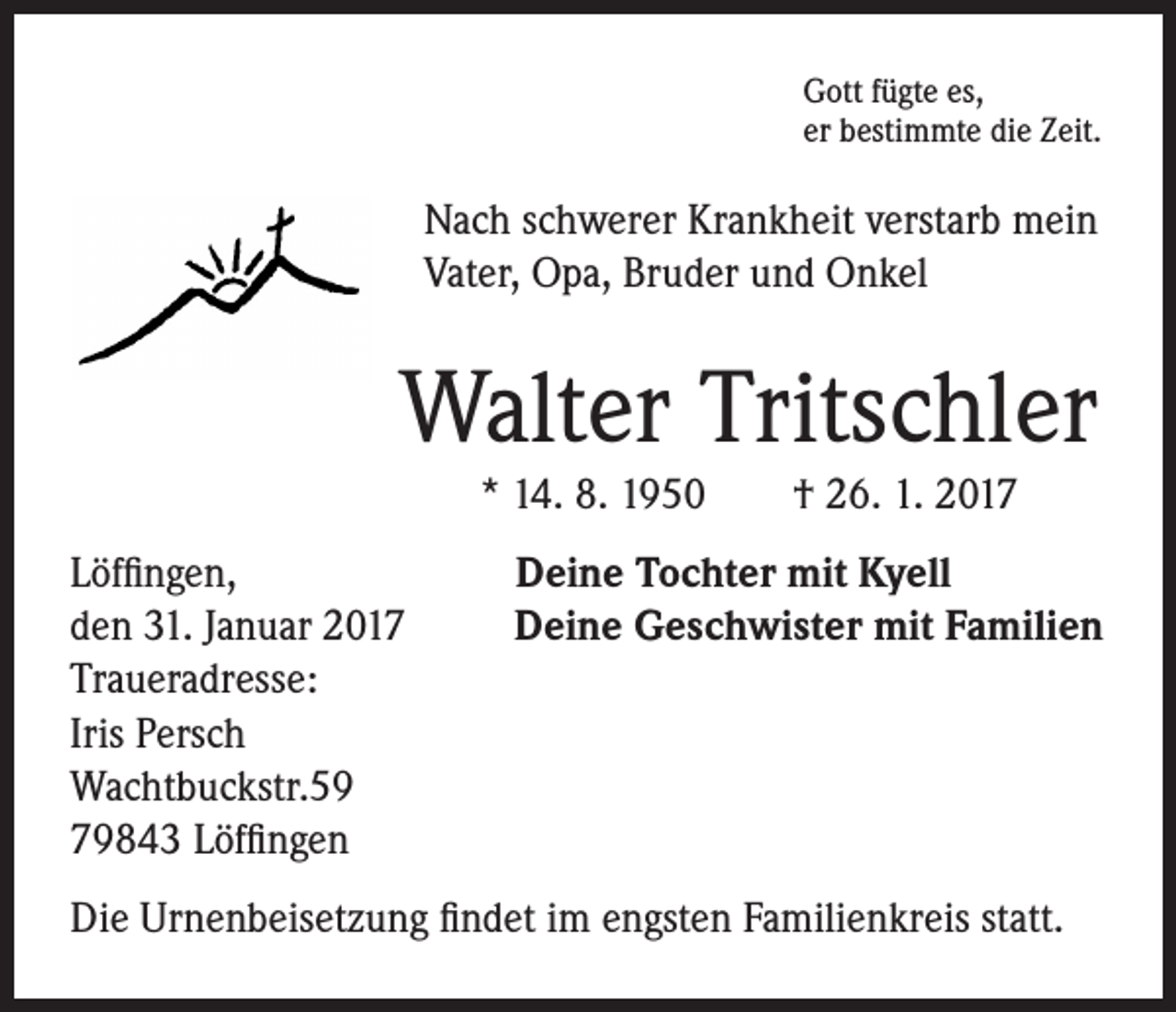 <p>ott fügte es,<br />G<br />er bestimmte die Zeit.</p><p>Nach schwerer Krankheit verstarb mein<br />Vater, Opa, Bruder und Onkel</p><p>Walter Tritschler<br />* 14. 8. 1950 † 26. 1. 2017</p><p>Löffingen, Deine Tochter mit Kyell<br />den 31. Januar 2017 Deine Geschwister mit Familien<br />Traueradresse:<br />Iris Persch<br />Wachtbuckstr.59<br />79843 Löffingen<br />Die Urnenbeisetzung findet im engsten Familienkreis statt.</p>