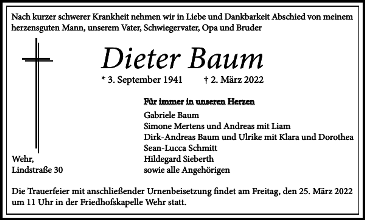 <p>Nach kurzer schwerer Krankheit nehmen wir in Liebe und Dankbarkeit Abschied von meinem<br />herzensguten Mann, unserem Vater, Schwiegervater, Opa und Bruder</p><p>Dieter Baum<br />* 3. September 1941</p><p>Wehr,<br />Lindstraße 30</p><p>† 2. März 2022</p><p>Für immer in unseren Herzen<br />Gabriele Baum<br />Simone Mertens und Andreas mit Liam<br />Dirk-Andreas Baum und Ulrike mit Klara und Dorothea<br />Sean-Lucca Schmitt<br />Hildegard Sieberth<br />sowie alle Angehörigen</p><p>Die Trauerfeier mit anschließender Urnenbeisetzung findet am Freitag, den 25. März 2022<br />um 11 Uhr in der Friedhofskapelle Wehr statt.</p>