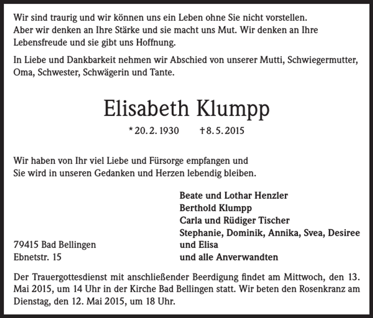 <p>Wir sind traurig und wir können uns ein Leben ohne Sie nicht vorstellen.<br />Aber wir denken an Ihre Stärke und sie macht uns Mut. Wir denken an Ihre<br />Lebensfreude und sie gibt uns Hoffnung.<br />In Liebe und Dankbarkeit nehmen wir Abschied von unserer Mutti, Schwiegermutter,<br />Oma, Schwester, Schwägerin und Tante.</p><p>Elisabeth Klumpp<br />* 20. 2. 1930</p><p>† 8. 5. 2015</p><p>Wir haben von Ihr viel Liebe und Fürsorge empfangen und<br />Sie wird in unseren Gedanken und Herzen lebendig bleiben.</p><p>79415 Bad Bellingen<br />Ebnetstr. 15</p><p>Beate und Lothar Henzler<br />Berthold Klumpp<br />Carla und Rüdiger Tischer<br />Stephanie, Dominik, Annika, Svea, Desiree<br />und Elisa<br />und alle Anverwandten</p><p>Der Trauergottesdienst mit anschließender Beerdigung findet am Mittwoch, den 13.<br />Mai 2015, um 14 Uhr in der Kirche Bad Bellingen statt. Wir beten den Rosenkranz am<br />Dienstag, den 12. Mai 2015, um 18 Uhr.</p>