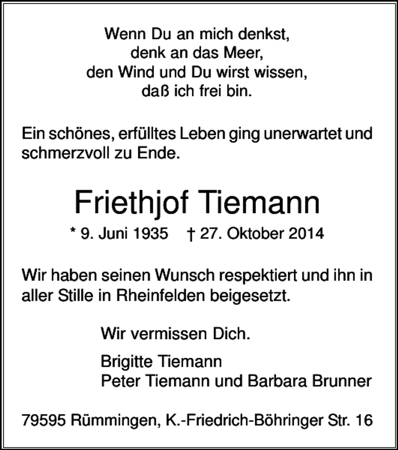 <p>Wenn Du an mich denkst,<br />denk an das Meer,<br />den Wind und Du wirst wissen,<br />daß ich frei bin.</p><p>Ein schönes, erfülltes Leben ging unerwartet und<br />schmerzvoll zu Ende.</p><p>Friethjof Tiemann<br />* 9. Juni 1935</p><p>† 27. Oktober 2014</p><p>Wir haben seinen Wunsch respektiert und ihn in<br />aller Stille in Rheinfelden beigesetzt.<br />Wir vermissen Dich.<br />Brigitte Tiemann<br />Peter Tiemann und Barbara Brunner<br />79595 Rümmingen, K.-Friedrich-Böhringer Str. 16</p>