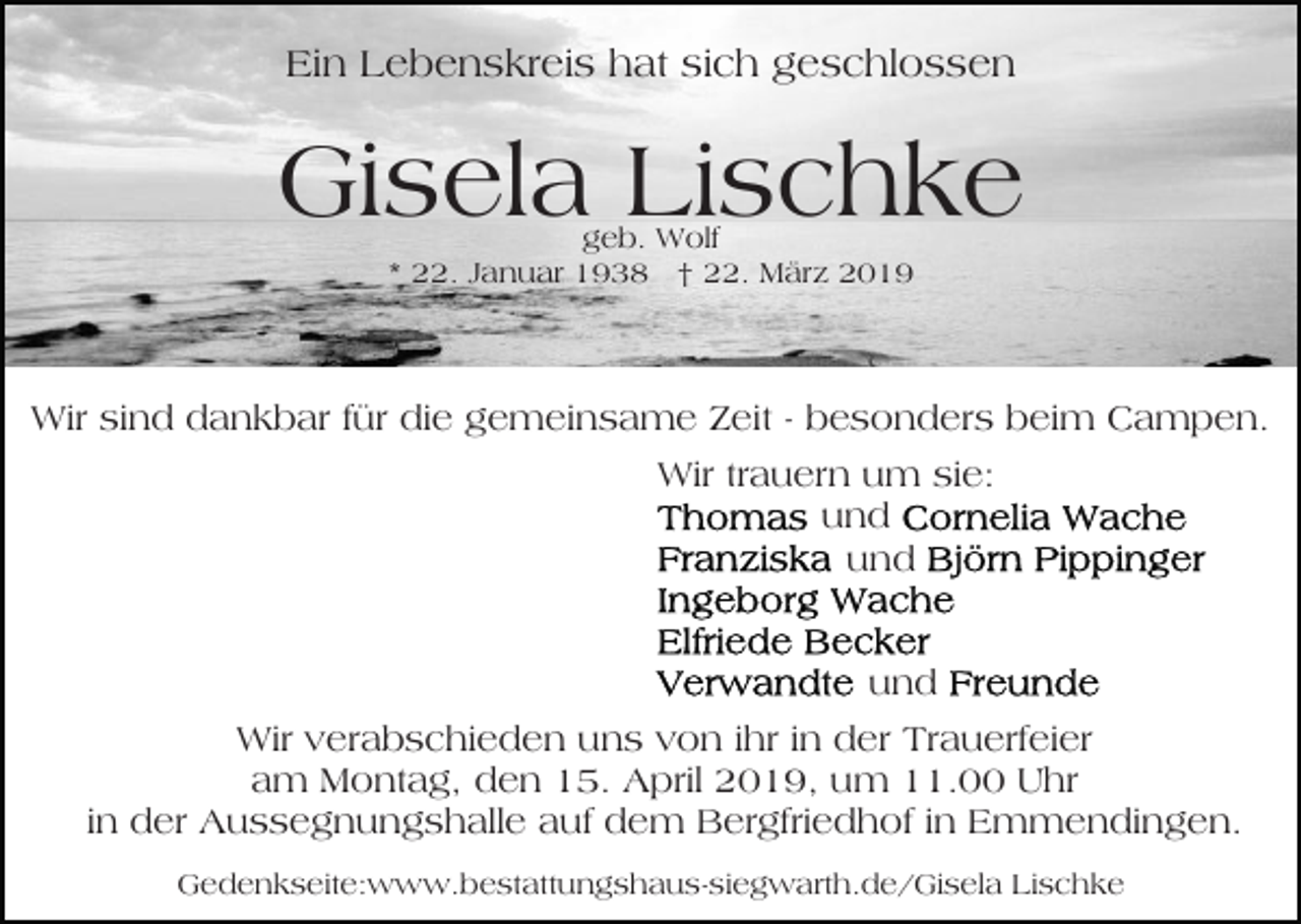 <p>Ein Lebenskreis hat sich geschlossen</p><p>Gisela Lischke<br />geb. Wolf<br />* 22. Januar 1938 † 22. März 2019</p><p>Wir sind dankbar für die gemeinsame Zeit - besonders beim Campen.<br />Wir trauern um sie:<br />und<br />und<br />und<br />Wir verabschieden uns von ihr in der Trauerfeier<br />am Montag, den 15. April 2019, um 11.00 Uhr<br />in der Aussegnungshalle auf dem Bergfriedhof in Emmendingen.<br />Gedenkseite:www.bestattungshaus-siegwarth.de/Gisela Lischke</p>