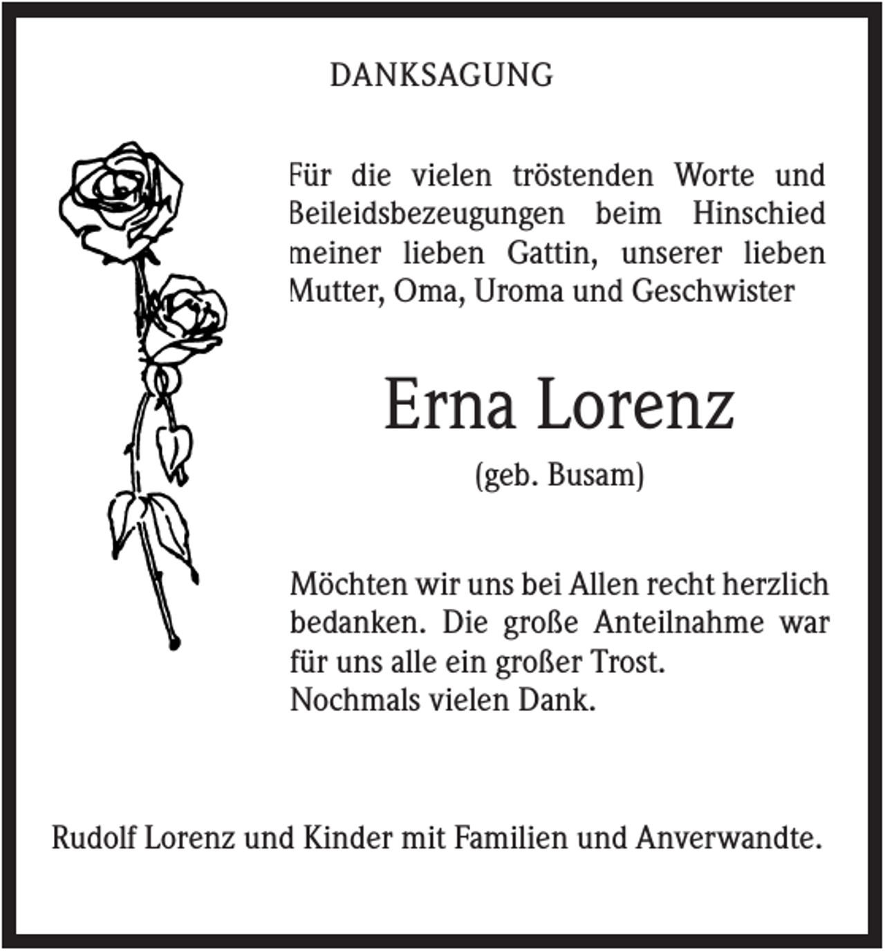<p>DANKSAGUNG<br />Für die vielen tröstenden Worte und<br />Beileidsbezeugungen beim Hinschied<br />meiner lieben Gattin, unserer lieben<br />Mutter, Oma, Uroma und Geschwister</p><p>Erna Lorenz<br />(geb. Busam)<br />Möchten wir uns bei Allen recht herzlich<br />bedanken. Die große Anteilnahme war<br />für uns alle ein großer Trost.<br />Nochmals vielen Dank.</p><p>Rudolf Lorenz und Kinder mit Familien und Anverwandte.</p>