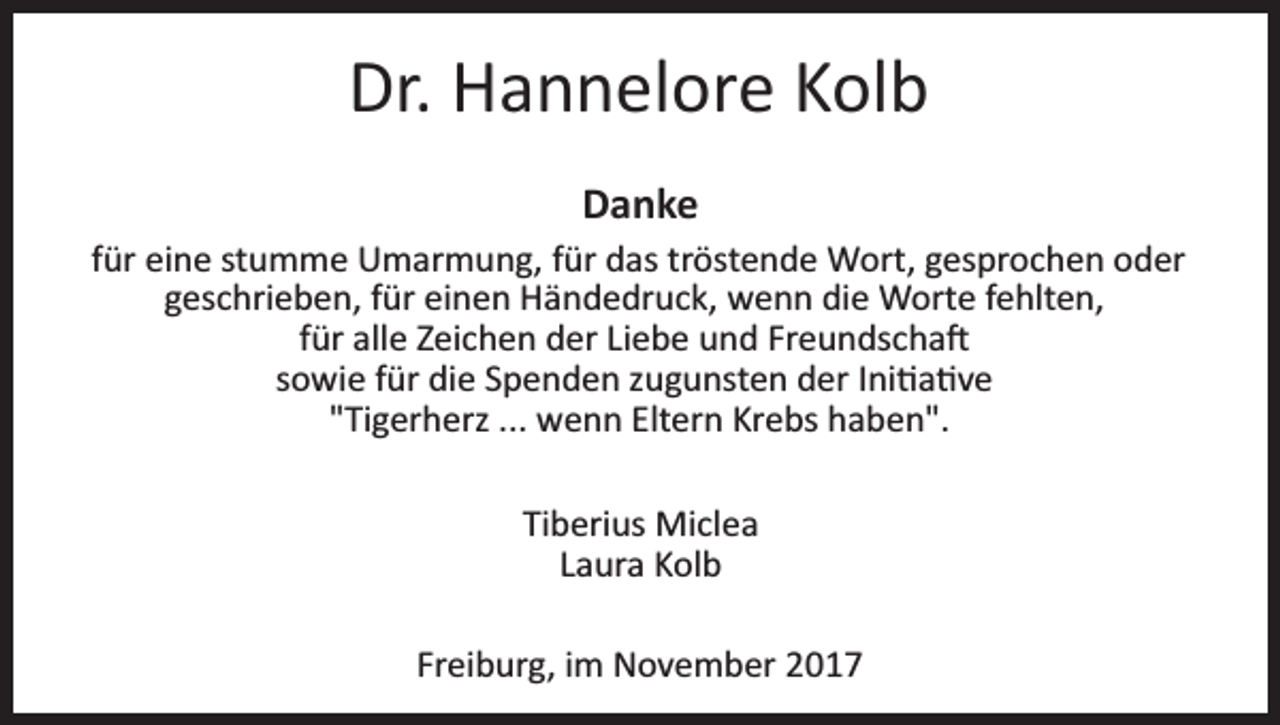 <p>Dr. Hannelore<br />Dr.<br />H a n n el or e KKolb<br />ol b<br />Da nke<br />Danke</p><p>ffür<br />ür eine<br />ei n e stumme<br />st u m m e Umarmung,<br />U m ar m un g, ffür<br />ür ddas<br />as trtröstende<br />öst e n d e Wort,<br />W o rt, gesprochen<br />g es pr o c h e n oder<br />o d er<br />ggeschrieben,<br />es c hri e b e n, ffür<br />ür einen<br />ei n e n Händedruck,<br />H ä n d e dr u c k, wenn<br />w e n n di<br />e Worte<br />W ort e ffehlten,<br />e hlt e n,<br />die<br />f ür alle<br />all e Zeichen<br />Z ei c h e n der<br />d er Liebe<br />Li e b e und<br />u n d Freundscha�<br />Fr e u n ds c h a �<br />für<br />ssowie<br />o wi e ffür<br />ür die<br />di e Spenden<br />S p e n d e n zzugunsten<br />u g u nst e n der<br />d er IIni�a�ve<br />ni � a � v e<br />""Tigerherz<br />Ti g er h erz ...<br />w e n n Eltern<br />Elt er n Krebs<br />Kr e bs haben".<br />h a b e n".<br />... wenn<br />Tiberius<br />Ti b eri us Miclea<br />Mi cl e a<br />L a ur a Kolb<br />K ol b<br />Laura<br />Fr<br />Freiburg,<br />ei b ur g, iimm November<br />N o v e m b er</p>